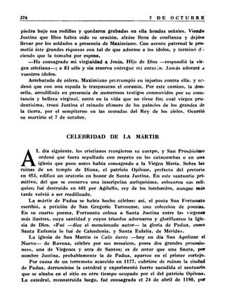 piedra bajo sus rodillas y quedaron grabadas en ella hondas señales. Viendo 
Justina que Dios había oído su oración, alzóse llena de confianza y dejóse 
llevar por los soldados a presencia de Maximiano. Con acento paternal le pro­metió 
éste grandes riquezas con tal de que adorase a los ídolos, y terminó <1- 
ciendo que la tomaba por esposa. 
—He consagrado mi virginidad a Jesús, Hijo de Dios —respondió la vir­gen 
cristiana— ; a £1 sólo y sin reserva entregué mi corazón. Jamás adoraré a 
vuestros ídolos. 
Arrebatado de cólera, Maximiano prorrumpió en injurias contra ella, y or­denó 
que con una espada le traspasaran el corazón. Por este camino, la don­cella, 
arrodillada en presencia de numerosos testigos conmovidos por su cons­tancia 
y belleza virginal, entró en la vida que no tiene fin; cual virgen pru­dentísima, 
trocó Justina el reinado efímero de los palacios de los grandes de 
la tierra, por el sempiterno en las moradas del Rey de los cielos. Ocurrió 
su martirio el 7 de octubre. 
CELEBRIDAD DE LA MÁRTIR 
AL día siguiente. los cristianos recogieron su cuerpo, y San Prosdócimo 
ordenó que fuera sepultado con respeto en las catacumbas o en una 
iglesia que poco antes había consagrado a la Virgen María. Sobre las 
ruinas de un templo de Diana, el patricio Opilone, prefecto del pretorio 
en 453, edificó un oratorio en honor de Santa Justina. En este santuario pri­mitivo, 
del que se conserva una inscripción antiquísima, colocaron sus reli­quias; 
fué destruido en 601 por Agilulfo, rey de los lombardos, aunque más 
tarde volvió a ser reedificado. 
La mártir de Padua se había hecho célebre: así, el poeta San Fortunato 
escribió, a petición de San Gregorio Turonense, una colección de poesías. 
En su cuarto poema, Fortunato coloca a Santa Justina entre las vírgenes 
más ilustres, cuya santidad y cuyos triunfos adornaron y glorificaron la Igle­sia 
de Dios. «Fué —dice el mencionado autor— la gloria de Padua, como 
Santa Eufemia lo fué de Calcedonia, y Santa Eulalia, de Mérida». 
La iglesia de San Martín in Calo áureo —hoy en día San Apolinar el 
Nuevo— de Ravena, célebre por sus mosaicos, posee dos grandes procesio­nes 
», una de Vírgenes y otra de Santos; es de notar que una Santa, por 
nombre Justina, probablemente la de Padua, aparece en el primer cortejo. 
Por causa de un terremoto acaecido en 1177, cubrióse de ruinas la ciudad 
de Padua, derrumbóse la catedral y experimentó fuerte sacudida el santuario 
que se alzaba en el sitio en otro tiempo ocupado por el del patricio Opilone. 
La catedral, reconstruida luego, fué consagrada el 24 de abril de 1180, por 
 