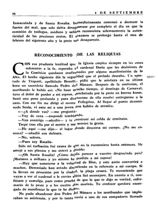 Inmaculada y de Santa Rosalía. In/mediatamente comenzó a decrecer la 
fuerza del mal, que sólo debía desaparece1, por completo el día en que la 
comisión de teólogos, médicos y sabicP® reconociera solemnemente la auten­ticidad 
de los preciosos restos. El ex am e n se prolongó hasta el nies de 
febrero del siguiente año y la peste n<P desaparecía. 
RECONOCIMIENTO ]DE LAS RELIQUIAS 
CON esa prudente lentitud que lé lesia empica siempre en las cosas 
referentes a la fe, esperaba e’> cardenal Doria que las decisiones de 
la Comisión quedasen confirmadas por alguna manifestación de lo 
Alto. El hecho siguiente dio la seguridad que el prelado deseaba, l 'n apes­tado 
de Trapani, apellidado Bonelli.- Pidi<i que ,e asistiera en su última 
hora un sacerdote llamado Pedro del* Monaco. Después de la confesión, el 
moribundo le habló así: «No hace m,uch° tiempo, el domingo de Carnaval, 
tuve el dolor de perder a mi esposa, ¡arrebatada por la peste en breves horas. 
Sentí una pena profunda y para distraerme de e**a resolví entregarme a la 
caza. Con ese fin me dirigí al monte Pellcgrino. Al llegar al punto denomi­nado 
Scala, vi ante mí a una joven i0011 hábito de eremita. 
«—¿A dónde vas? —me preguntó- 
—Voy de caza —respondí temblando- 
—Ven conmigo —añadió— y te rnost raré in' celda de ermitana. 
Trepé tras ella por el monte y me mostró la gruta. 
—He aquí —me dijo— el lugar 4°nde descansa mi cuerpo. ¿No me co­noces? 
—añadió con dulzura. 
—No, señora. 
—Pues soy Rosalía. 
Sólo mi turbación fué causa de que la reconociese hasta entonces. Me 
arrojé a sus plantas y me atreví a decirle: 
—¡Oh Santa Rosalía! ¿Cómo dejá'* perecer a vuestro desgraciado país? 
¡Morimos a millares y yo mismo he perdido a mi esposa! 
—Hay que someterse a la voluntad de Dios, y este azote convertirá a 
muchos. Demasiado han estado dis¿ut ’el,d ° en *° referente a mi cuerpo. Si 
lo llevan en procesión por la ciudad, la plaga cesará. Te recomiendo que 
vayas a ver al cardenal o le envíes a ^ ú n fiel mensajero. En cuanto a ti, con­fiésate 
y comulga, pues como pruebs* de que lo que te digo es verdad, enfer­marás 
de la peste y a los cuatro días morirás. Tu confesor quedará encar­gado 
de manifestar lo que te he dicP0))- 
No pudo abandonar don Pedro 4el Monaco a los moribundos que implo­raban 
su asistencia, y por lo tanto envió a uno de sus compañeros llamado 
 