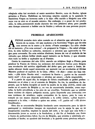 vilegiada niña fué revelado al santo sacerdote Benito, cura de Rasbo, iglesia 
próxima a Finsta. Hallábase en fervorosa oración cuando se le apareció la 
Santísima Virgen en hermosa nube y le dijo: «Ha nacido a Birgerio una niña 
cuya voz se oirá en el mundo entero». Sin embargo, y a pesar de tal predic­ción, 
la niña, permaneció muda durante los tres primeros años; pero pasado 
este tiempo comenzó a hablar con la fluidez y soltura de una persona mayor. 
PRIMERAS APARICIONES 
PENAS contaba siete años cuando en el altarcito que adornaba la ca­becera 
de su cama, vió una mañana a la Santísima Virgen que llevaba 
una corona en la mano y le decía: «Vente conmigo». La niña obede­ció 
al instante. ¿Ves esta corona? —le preguntó la Virgen—. En señal afirma­tiva, 
la niña inclinó su cabecita, momento y ademán que aprovechó la Vir­gen 
para coronarla. En esta mística diadema, hemos de ver el símbolo de las 
virtudes que debían brillar desde aquel instante en la Santa, y que alcanza­rían 
todo su brillo y esplendor en el Paraíso. 
Corría la cuaresma del año 1314, cuando un religioso llegó a Finsta para 
predicar la Pasión de Cristo; los sermones del misionero fueron para Brígida 
una revelación del místico significado del dolor que, por amor a Jesús, de­seaba 
abrazar desde aquel momento; así mereció ver en revelación al Divino 
Maestro padecer el suplicio de la Cruz. «Mira —le dijo— cómo me han tra­tado. 
—¡Oh dulce Dueño mío! —exclamó la Santa— ; ¿quién os ha causado 
tanto mal? —Los que desprecian y olvidan mi amor» —fuéle respondido. 
Y a partir de aquel día, la imagen de Cristo crucificado se grabó profun­damente 
en el alma y en el corazón de Brígida. Su tía, la castellana de As-penais, 
que la había recogido al morir la madre de la niña (1314), entró una 
noche en el cuarto de Brígida y, en vez de encontrarla dormida, como espe­raba, 
la halló arrodillada a los pies de un crucifijo. Temiendo que su sobrina 
fuese víctima de alguna peligrosa manía, quiso imponerle una corrección con 
una verdasca de mimbres, según costumbre de la época, pero la vara m 
rompió en sus manos dejando admirada a la noble señora. «¿Qué hacía*?, 
preguntó a la niña. —Alabar a quien me asiste. —Y ¿quién es? —El divino 
Crucificado». 
Otro día se encontraba Brígida bordando unos ornamentos para la ¡glciin 
parroquial y, sintiéndose incapaz de reproducir con la aguja lo que en mi 
imaginación concebía, imploró la ayuda del cielo, y he aquí que una bclln y 
desconocida joven se acercó a la bordadora, y dió fin al bordado con flore» 
y frutos de perfectísima labor. La tía de Brígida, que atónita y admirada pri*. 
senciaba el hecho, se apoderó del bordado y lo guardó como preciosa reliquia. 
 
