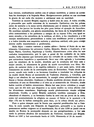 Los viernes, confesábanse ambos con el mismo sacerdote, y juntos se acerca­ban 
los domingos a la Sagrada Mesa. Recíprocamente pedían en sus oracionea 
la gracia de ser cada día mejores y adelantar más en santidad. 
También se mostró Brígida experta y hábil ama de casa. A todos atendía, 
y procuraba que nadie careciese de lo necesario. Caritativa con los pobres, 
antes de sentarse a la mesa servía diariamente por sí misma la comida a doce 
de ellos, y los jueves les lavaba los pies para imitar el ejemplo de Jesucristo. 
De continuo cumplió, con gracia encantadora, las leyes de la hospitalidad: re­cibía 
contentísima a los parientes y amigos de su esposo TJlfo; con igual es­mero 
atendía a los miembros de la nobleza, al clero, a los viandantes y a los 
monjes mendicantes; presentábase a todos con semblante jovial y atrayente 
y a todos trataba con exquisita cortesía y cristiana caridad; sólo para consigo 
misma usaba maceraciones y penitencias. 
Ocho hijos —cuatro varones y cuatro niñas— fueron el fruto de su ma­trimonio. 
Llamáronse los primeros: ('arlos, Birgcrio, Benito y Gudmaro, y la* 
hijas: Marta, Catalina, Ingeburga y Cecilia. Encontramos entre ellos los más 
variados temperamentos, por lo que, a pesar de los cuidados de su santa 
madre, hubo algunos que imitaron poco las virtudes de su santa vida. Carlos, 
por naturaleza impulsivo y apasionado, llevó una vida agitada y borrascosa; 
pero las oraciones de la madre, desolada por la conducta del hijo más y 
mejor amado, le alcanzaron la gracia de morir reconciliado con Dios. Bir-gerio, 
de carácter dulce y de espíritu reflexivo, y por ende serio, vivió cris­tianamente 
en medio de la corrompida corte de Estocolmo. Viudo desde muy 
joven, ayudó más tarde a su hermana Catalina a trasladar las reliquias de 
su madre desde Roma al monasterio de Vadstena (Suecia), y Catalina, que 
llegó a ser abadesa de ese monasterio, le escogió como administrador de la* 
fincas y bienes abaciales. Gudmaro y Benito murieron jóvenes siendo aún es­tudiantes: 
el uno en Estocolmo y el otro en el monasterio de Alvastra, donde 
había vestido el hábito cisterciense. Marta fué una joven veleidosa y casqui­vana, 
que no dió más que disgustos a su santa madre: su única afición eran 
las diversiones mundanas. Ingeburga murió piadosamente siendo religiosa 
claustrada. Cecilia, a quien Brígida anhelaba también consagrar a Dios, 
abandonó el claustro, y su hermano Carlos la casó con un joven de la corte; 
como tal acontecimiento la afligiera en exceso, el Señor se le apareció y le 
dijo: «Tú me la habías entregado; pues bien, yo la coloco donde me place». 
Pero a quien siempre amó la Santa con especial predilección fué a Cata­lina, 
la cual, casada con Edgardo de Eggartsnes, persuadió a su esposo a 
permanecer ambos vírgenes en el matrimonio. En el año 1350 se juntó con su 
madre en Roma; la acompañó después en sus peregrinaciones, y fué más 
tarde la primera abadesa del monasterio de Vadstena, fundado por Brígida, 
Murió en 1387 y fué canonizada hacia el 1476. Hónrasela el 24 de marzo. 
 