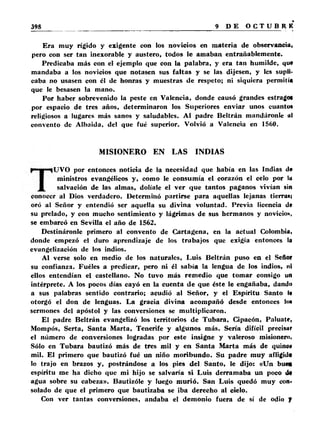 Era muy rígido y exigente con los novicios en materia de observancia» 
pero con ser tan inexorable y austero, todos le amaban entrañablemente. 
Predicaba más con el ejemplo que con la palabra, y era tan humilde, que 
mandaba a los novicios que notasen sus faltas y se las dijesen, y les supli­caba 
no usasen con él de honras y muestras de respeto; ni siquiera permitía 
que le besasen la mano. 
Por haber sobrevenido la peste en Valencia, donde causó grandes estragot 
por espacio de tres años, determinaron los Superiores enviar unos cuanto* 
religiosos a lugares más sanos y saludables. Al padre Beltrán mandáronle ul 
convento de Albaida, del que fué superior. Volvió a Valencia en 1560. 
MISIONERO EN LAS INDIAS 
UVO por entonces noticia de la necesidad que había en las Indias de 
ministros evangélicos y, como le consumía el corazón el celo por lu 
salvación de las almas, dolíale el ver que tantos paganos vivían sin 
conocer al Dios verdadero. Determinó partirse para aquellas lejanas tierra»i 
oró al Señor y entendió ser aquella su divina voluntad. Previa licencia de 
su prelado, y con mucho sentimiento y lágrimas de sus hermanos y novicio», 
se embarcó en Sevilla el año de 1562. 
Destináronle primero al convento de Cartagena, en la actual Colombia, 
donde empezó el duro aprendizaje de los trabajos que exigía entonces la 
evangelización de los indios. 
Al verse solo en medio de los naturales, Luis Beltrán puso en el Señor 
su confianza. Fuéles a predicar, pero ni él sabía la lengua de los indios, ni 
ellos entendían el castellano. No tuvo más remedio que tomar consigo un 
intérprete. A los pocos días cayó en la cuenta de que éste le engañaba, dandi) 
a sus palabras sentido contrario; acudió al Señor, y el Espíritu Santo l« 
otorgó el don de lenguas. La gracia divina acompañó desde entonces >«»• 
sermones del apóstol y las conversiones se multiplicaron. 
El padre Beltrán evangelizó los territorios de Tubara, Cipacón, Paluate, 
Mompós, Serta, Santa Marta, Tenerife y algunos más. Sería difícil precisar 
el número de conversiones logradas por este insigne y valeroso misionero, 
Sólo en Tubara bautizó más de tres mil y en Santa Marta más de quino# 
mil. El primero que bautizó fué un niño moribundo. Su padre muy afligidp 
lo trajo en brazos y, postrándose a los pies del Santo, le dijo: «Un bue» 
espíritu me ha dicho que mi hijo se salvaría si Luis derramaba un poco ito 
agua sobre su cabeza». Bautizóle y luego murió. San Luis quedó muy con­solado 
de que el primero que bautizaba se iba derecho al cielo. 
Con ver tantas conversiones, andaba el demonio fuera de sí de odio J 
 