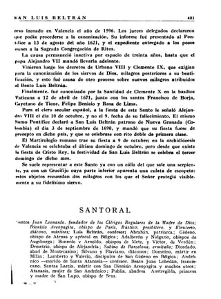 «.•so incoado en Valencia el año de 1596. Los jueces delegados declararon 
que podía procederse a la canonización. Su informe fué presentado al Pon­tífice 
a 13 de agosto del año 1621, y el expediente entregado a los pocos 
meses a la Sagrada Congregación de Ritos. 
La causa permaneció inactiva por espacio de treinta años, hasta que el 
pupa Alejandro V II mandó llevarla adelante. 
Vinieron luego los decretos de Urbano V I I I y Clemente IX , que exigían 
para la canonización de los siervos de Dios, milagros posteriores a su beati­ficación, 
y esto fué causa de otro proceso sobre nuevos milagros atribuidos 
ul Beato Luis Beltrán. 
Finalmente, fué canonizado por la Santidad de Clemente X en la basílica 
Vaticana a 12 de abril de 1671, junto con los santos Francisco de Borja, 
(jiyetano de Tiene, Felipe Benicio y Rosa de Lima. 
Para el clero secular español, a la fiesta de este Santo le señaló Alejan­dro 
V III el día 10 de octubre, y no el 9, fecha de su fallecimiento. El mismo 
Sumo Pontífice declaró a San Luis Beltrán patrono de Nueva Granada (Co­lombia) 
el día 3 de septiembre de 1690, y mandó que su fiesta fuese de 
precepto en dicho país, y que se celebrase con rito doble de primera clase. 
El Martirologio romano trae su fiesta a 9 de octubre; en la archidiócesis 
ilc Valencia se celebraba el último domingo de octubre, pero desde que existe 
lu fiesta de Cristo Rey, la festividad de San Luis Beltrán se celebra el tercer 
domingo de dicho mes. 
Se suele representar a este Santo ya con un cáliz del que sale una serpien­te, 
ya con un Crucifijo cuya parte inferior aparenta una culata de escopeta: 
cutos objetos recuerdan dos milagros con los que el Señor protegió visible­mente 
a su fidelísimo siervo. 
SANTORAL 
‘■•intos Juan Leonardo, fundador de los Clérigos Regulares de la Madre de Dios; 
Dionisio Areopagita, obispo de París, Rústico, presbítero, y Eleuterio, 
diácono, mártires; Luis Beltrán, confesor; Abrahán, patriarca; Gisleno. 
obispo de Atenas y apóstol en Bélgica; Adalberón y Nidgario, obispos de 
Augsburgo; Bonnolo y Amoldo, obispos do Metz, y Víctor, de Verdún; 
Demetrio, obispo de Alejandría; Sabino de Barcelona, ermitaño; Diosdado, 
abad de Montecasino; Silvano y Flaviano, diáconos; Domnino, mártir en 
Milán; Lamberto y Valerio, discípulos de San Gisleno en Bélgica; Andró-nico 
— marido de Santa Atanasia— confesor. Beato Juan Lobedán, francis­cano. 
Santas Larda, mártir con San Dionisio Areopagita y muchos otros; 
Atanasia, mujer de San Andrónico; Publia, abadesa Austregikla, princesa 
y madre de San Lupo, obispo de Sens. 
 