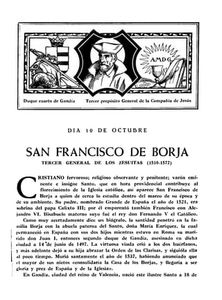 Duque cuarto de Gandía Tercer prepósito General de la Compañía de Jesús 
DIA 10 DE O C T U 5 R E 
SAN FRANCISCO DE BORJA 
TERCER GENERAL DE LOS JESUITAS (1510-1572) 
CRISTIANO fervoroso; religioso observante y penitente; varón emi­nente 
e insigne Santo, que en hora providencia! contribuye al 
florecimiento de la Iglesia católica, así aparece San Francisco de 
Borja a quien de cerca lo estudia dentro del marco de su época y 
tic su ambiente. Su padre, nombrado Grande de España el año de 1521, era 
sobrino del papa Calixto III; por él emparentó también Francisco con Ale­jandro 
VI. Bisabuelo materno suyo fué el rey don Fernando V el Católico. 
Como muy acertadamente dice un biógrafo, la santidad penetró en la fa­milia 
Borja con la abuela paterna del Santo, doña María Enríquez, la cual 
permaneció en España con sus dos hijos mientras estuvo en Roma su mari-rido 
don Juan I, entonces segundo duque de Gandía, asesinado en dicha 
ciudad a 14 ‘de junio de 1497. La virtuosa viuda crió a los dos huérfanos, 
y más adelante dejó a su hija abrazar la Orden de las Clarisas, y siguióla ella 
ni poco tiempo. Murió santamente el año de 1537, habiendo anunciado que 
i el mayor de sus nietos «consolidaría la Casa de los Borjas, y llegaría a ser 
1 «¡loria y prez de España y de la Iglesia». 
i En Gandía, ciudad del reino de Valencia, nació este ilustre Santo a 18 de 
 