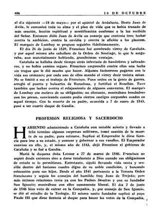 al día siguiente —18 de mayo— por el apóstol de Andalucía, Beato Juan de 
Ávila, le comunicó toda su alma y el plan de vida que se había trazado de 
más oración, lección espiritual y mortificación conforme a la luz recibida 
del Señor. Entonces dióle Juan de Ávila un consejo que contenía tres: luchar 
contra la ambición, contra la envidia y contra la afición a los placeres. 
El marqués de Lombay se propuso seguirlos fidelísimamente. 
El día 26 de junio de 1539, Francisco fué nombrado virrey de Cataluña, 
y por aquel mismo año caballero de la Orden de Santiago, lo que le asegu­raba, 
aun materialmente hablando, grandísimas ventajas. 
(Cataluña se hallaba desde tiempo atrás infestada de bandoleros y salteado­res, 
y no había camino seguro. Francisco emprendió contra ellos una lucha 
sin tregua que le dió mucho que hacer. Algunos facinerosos pagaron con la 
vida sus crímenes; por cada uno de ellos mandó el virrey decir treinta misas. 
No se limitó a eso el trabajo de Francisco. Puso orden en la gente de guerra, 
arregló el puerto y baluartes de Barcelona, y fortificó el Rosellón. Tuvo 
también que luchar contra el relajamiento de algunos conventos. El marqué» 
de Lombay era esclavo de su obligación; no obstante, mostrábase bondadoso 
con los presos, suavizando cuanto podía ciertos castigos corporales usados en 
aquel tiempo. Con la muerte de su padre, acaecida a 7 de enero de 1543, 
pasó a ser cuarto duque de Gandía. 
PROFESIÓN RELIGIOSA Y SACERDOCIO 
HABIENDO administrado a Cataluña con notable acierto y llevado n 
feliz término algunas empresas militares, tomó ocasión de la muer­te 
de su padre, para retirarse. Suplicó al Emperador le diese licen­cia 
para irse a su estado, y conocer y gobernar a sus vasallos. El Emperador 
convino en ello, y, el mismo año de 1543, dejó Francisco el gobierno de 
Cataluña y se fué a Gandía. 
Murió la duquesa doña Leonor a 27 de marzo de 1546. Francisco no 
aspiró desde entonces sino a darse totalmente a Dios cuando sus obligaciones 
de estado se lo permitiesen. Entretanto, siguió llevando vida santa y sen­cilla 
dentro del fastuoso cuadro digno de su noble condición, y buscando 
colocación para sus hijos. Desde el año 1541 pertenecía a la Tercera Orden 
franciscana y seguía los consejos del humilde fray Juan de Trejeda; per» 
más íntimas relaciones tenía ya con los Padres Jesuítas y con su fundador 
San Ignacio; mostrábase con ellos sumamente liberal. El día 2 de junio 
de 1546 hizo voto de entrar en la Compañía, y, por consejo de San Ignacio, 
se dió al estudio de la Teología. El mismo santo fundador suplicó al papu 
Paulo I I I que diese licencia al duque para hacer los votos de la Compañía, , 
 