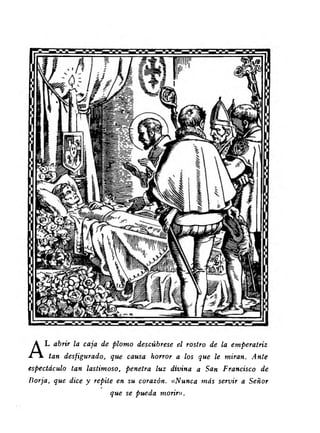 AL abrir la caja de plomo descúbrese el rostro de la emperatriz 
tan desfigurado, que causa horror a los que le miran. Ante 
espectáculo tan lastimoso, penetra luz divina a San Francisco de 
Borja, que dice y repite en su corazón. « Nunca más servir a Señor 
que se pueda morir». 
 