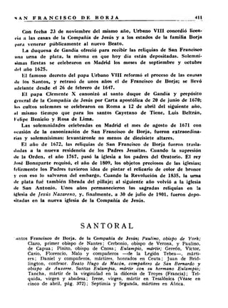 Con fecha 23 de noviembre del mismo año, Urbano V II I concedió licen­cia 
a las casas de la Compañía de Jesús y a los estados de la familia Borja 
|turu venerar públicamente al nuevo Beato. 
La duquesa de Gandía ofreció para recibir las reliquias de San Francisco 
una urna de plata, la misma en que hoy día están depositadas. Solemní- 
►I mas fiestas se celebraron en Madrid los meses de septiembre y octubre 
ilt'l año 1625. 
El famoso decreto del papa Urbano V III reformó el proceso de las causas 
tic los Santos, y retrasó de unos años el de Francisco de Borja; se llevó 
iniciante desde el 26 de febrero de 1647. 
El papa Clemente X canonizó al santo duque de Gandía y prepósito 
general de la Compañía de Jesús por Carta apostólica de 20 de junio de 1670; 
los cultos solemnes se celebraron en Roma a 12 de abril del siguiente año, 
ni mismo tiempo que para los santos Cayetano de Tiene, Luis Beltrán, 
Felipe Benicio y Rosa de Lima. 
Las solemnidades celebradas en Madrid el mes de agosto de 1671 con 
ocasión de la canonización de San Francisco de Borja, fueron extraordina­rias 
y solemnísimas: levantáronle no menos de diecisiete altares. 
El año de 1672, las reliquias de San Francisco de Borja fueron trasla-iludas 
a la nueva residencia de los Padres Jesuítas. Cuando la supresión 
ilu la Orden, el año 1767, pasó la iglesia a los padres del Oratorio. El rey 
.losé Bonaparte requisó, el año de 1809, los objetos preciosos de las iglesias; 
felizmente los Padres tuvieron idea de pintar el relicario de color de bronce 
y con eso lo salvaron del embargo. Cuando la Revolución de 1835, la urna 
ile plata fué también librada del pillaje; al siguiente año volvió a la iglesia 
ilc San Antonio. Unos años permanecieron las sagradas reliquias en ia 
Iglesia de Jesús Nazareno, y, finalmente, a 30 de julio de 1901, fueron depo­sitadas 
en la nueva iglesia de la Compañía de Jesús. 
SANTORAL 
'Jintos Francisco de Borja, de la Compañía de Jesús; Paulino, obispo de York; 
Claro, primer obispo de Nantes; Cerbonio, obispo de Verona, y Paulino, 
de C a p u a ; Pinito, obispo de Cnosa; Eulampio, mártir; Gereón, Víctor, 
Casio, Florencio, Malo y compañeros — de la Legión Tebea— , márti­res; 
Daniel y compañeros, mártires, honrados en Ceuta; Juan de Brid-lington, 
confesor. Beato Hugo de Macón, compañero de San Bernardo y 
obispo de Auxerre. Santas Eulampia, mártir con su hermano Eulampio; 
Tancha, mártir de la virginidad en la diócesis de Troyes (Francia); Tel-quida, 
virgen y abadesa; Irene, virgen, mártir en Tesalónica (Véase en 
cinco de abril, pág. 372); Septimia y Segunda, mártires en África. 
 