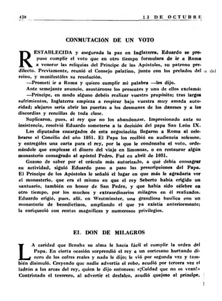 CONMUTACIÓN DE UN VOTO 
RESTABLECIDA y asegurada la paz en Inglaterra, Eduardo se pro­puso 
cumplir el voto que en otro tiempo formulara de ir a Roma 
a venerar las reliquias del Príncipe de los Apóstoles, su patrono pre­dilecto. 
Previamente, reunió el Consejo palatino, junto con los prelados del 
reino, y manifestóles su resolución. 
— Prometí ir a Roma y quiero cumplir mi palabra —les dijo. 
Ante semejante anuncio, asustáronse los presentes y uno de ellos exclamó: 
—Príncipe, en modo alguno debéis realizar vuestro propósito; tras largos 
sufrimientos, Inglaterra empieza a respirar bajo vuestra muy amada auto­ridad; 
alejaros sería abrir las puertas a los desmanes de los daneses y a las 
discordias y rencillas de toda clase. 
Suplicaron, pues, al rey que no los abandonase. Impresionado ante su 
insistencia, resolvió Eduardo someterse a la decisión del papa San León IX . 
Los diputados encargados de esta negociación llegaron a Roma al cele­brarse 
el Concilio del año 1051. El Papa los recibió en audiencia solemne, 
y entrególes una carta para el rey, por la que le condonaba el voto, orde­nándole 
que emplease el dinero del viaje en limosnas, o en restaurar algún 
monasterio consagrado al apóstol Pedro. Fué en abril de 1051. 
Gozoso de saber por el oráculo más autorizado, a qué debía consagrar 
su actividad, siguió Eduardo paso a paso las prescripciones del Papa. 
El Príncipe de los Apóstoles le señaló el lugar en que más le agradaría ver 
el monasterio, que era el mismo en que el rey Seberto había erigido un 
santuario, también en honor de San Pedro, y que había sido célebre en 
otro tiempo, por los muchos y extraordinarios milagros en él realizados. 
Eduardo erigió, pues, allí, en Westminster, una grandiosa basílica con un 
monasterio de benedictinos, ampliando el que ya existía anteriormente; 
la enriqueció con rentas magníficas y numerosos privilegios. 
EL DON DE MILAGROS 
LA caridad que llenaba su alma le hacía fácil el cumplir la orden del 
Papa. En cierta ocasión sorprendió el rey a un cortesano hurtando di­nero 
de los cofres reales y nada le dijo; le vió por segunda vez y tam­bién 
disimuló. Creyendo que nadie advertía el robo, acudió por tercera vez el 
ladrón a las arcas del rey, quien le dijo entonces: «¡Cuidad que no os vean!» 
Contristado el tesorero, al advertir el desfalco, acudió quejoso al príncipe, 
 