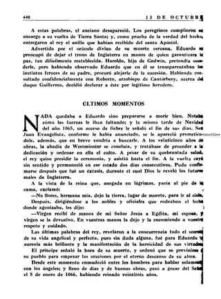 A estas palabras, el anciano desapareció. Los peregrinos cumplieron MI 
encargo a su vuelta de Tierra Santa; y, como prueba de la verdad del hechui 
entregaron al rey el anillo que habían recibido del santo Apóstol. 
Advertido por el oráculo divino de su muerte cercana. Eduardo M 
preocupó de dejar el trono de Inglaterra en manos de quien garantizara U 
paz, tan difícilmente restablecida. Haroldo, hijo de Godwín, pretendía suoa* 
derle, pero habiendo observado Eduardo que en él se transparentaban la* 
instintos feroces de su padre, procuró alejarle de la sucesión. Habiendo con. 
sultado confidencialmente con Roberto, arzobispo de Cantórbery, acerca dd 
duque Guillermo, decidió declarar a éste por legítimo heredero. 
ÜLTIMOS MOMENTOS 
NAD A quedaba a Eduardo sino prepararse a morir bien. Notaba 
cómo las fuerzas le iban faltando; y la misma tarde de Navidad 
del año 1065, un acceso de fiebre le señaló el fin de sus días. Sug 
Juan Evangelista, conforme le había anunciado, se le apareció prometió»» 
dolé, además, que en breve vendría a buscarle. A los veinticinco años dt 
obras, la abadía de Westminster se concluía, y tratábase de proceder a la 
dedicación y ordenar en ella el culto. A pesar de su quebrantada salud* 
el rey quiso presidir la ceremonia, y asistió hasta el fin. A la vuelta cayé 
sin sentido y permaneció en ese estado dos días consecutivos. Pudo confto 
marse después que fué un éxtasis, durante el cual Dios le reveló los futuro» 
males de Inglaterra. 
A la vista de la reina que, anegada en lágrimas, yacía al pie de 14 
cama, exclamó: < 
—No llores, hermana mía, dejo la tierra, lugar de muerte, para ir al ciebi 
Después, dirigiéndose a los nobles y oficiales que rodeaban el lecha 
donde agonizaba, les dijo: 1 
— Virgen recibí de manos de mi Señor Jesús a Egdita, mi esposa, f 
virgen se la devuelvo. En vuestras manos la dejo y la encomiendo a vuestr# 
respeto y cuidado. 
Las últimas palabras del rey, revelaron a la concurrencia todo el secraM 
de su vida angelical y perfecta, pues sin duda alguna, fué para Eduardo U 
aureola más brillante y la manifestación de la heroicidad de sus virtudes 
El príncipe señaló la hora de su muerte, y ordenó que se previnieM á 
su pueblo para empezar las oraciones por el eterno descanso de su alma. I 
Desde este momento enmudeció entre los hombres para hablar solameaM 
con los ángeles; y lleno de días y de buenas obras, pasó a gozar del S eM 
el 5 de enero de 1066, habiendo reinado veintitrés años. I 
 