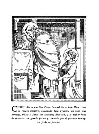 CIERTO día en que San Pedro Pascual iba a decir Misa, como 
le faltara ministro, ofreciósele para ayudarle un niño muy 
hermoso. Ofició el Santo con ternísima devoción, y al acabar hubo 
de enterarse con grande pasmo y consuelo que el gracioso monago 
era Jesús en persona. 
 