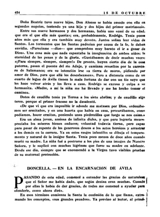 Doña Beatriz tuvo nueve hijos. Don Alonso se había casado con ella en 
segundas nupcias, teniendo ya una hija y dos hijos del primer matrimonio. 
Entre sus nueve hermanos y dos hermanas, había uno «casi de su edad, 
que era el que ella más quería»; era, probablemente, Rodrigo. Tenía poco* 
años más que ella y era también muy devoto. Juntos solían leer vidas de 
Santos. Los tormentos que las Santas padecían por causa de la fe, le daban 
envidia. «Parecíame —dice— que compraban muy barato el ir a gozar de 
Dios». Una cosa más que nada espantaba la imaginación de ambos niños: lu 
eternidad de las penas y de la gloria. «Gustábamos de decir muchas veces: 
«¡Para siempre, siempre, siempre!» De pronto, huyen cierto día de la casa 
paterna, pasan el puente del río Adaja, y caminan resueltos por la carrete­ra 
de Salamanca; era su intención irse «a tierra de moros, pidiendo por 
amor de Dios, para que allá los descabezasen». Pero a distancia como de un 
cuarto de legua de Ávila tienen la mala fortuna de dar con un tío suyo qu* 
les hace volver atrás y los lleva a casa. Rodrigo se excusa y culpa a su 
hermanita. «Madre, a mí la niña me ha llevado y me ha hecho tomar el 
camino». 
Dotes de caudillo tenía ya Teresa a los siete abriles; y de caudillo algo 
terco, porque el primer fracaso no la dasalentó. 
«De que vi que era imposible ir adonde me matasen por Dios, ordenába­mos 
ser ermitaños, y en una huerta que había en casa, procurábamos, como 
podíamos, hacer ermitas, poniendo unas piedrecillas que luego se nos caían.» 
Era un alma joven, ansiosa de infinita dicha, y que para lograrla menos­preciaba 
los míseros bienes caducos; voluntad todavía tierna, pero capaz 
para pasar de repente de los generosos deseos a los actos heroicos y arrastrar 
a los demás en la carrera. Ya en estos rasgos infantiles se dibuja el tempera­mento 
y natural de la insigne Santa. Tenía poco menos de doce años cuando 
murió su madre. La niña fué a postrarse a los pies de una imagen de Nuestrii 
Señora, y le suplicó con muchas lágrimas que fuese su madre en adelante. 
Desde ese día, siempre que se encomendó a la Virgen tuvo visibles prueba* 
de su maternal protección. 
DONCELLA. — EN LA ENCARNACIÓN DE AVILA 
PASANDO de esta edad, comencé a entender las gracias de naturaleia . 
que el Señor me había dado, que según decían eran muchas. Cuando ] 
por ellas le había de dar gracias, de todas me comencé a ayudar para 
ofenderle, como ahora diré». 1 
En esos términos comienza la Santa la confesión de lo que llama, extre* I 
mando los conceptos, «sus grandes pecados». Y a previno al lector, al prinol* I 
 