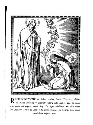 REPRESENTÓSEME el Señor — dice Santa Teresa—, dióme 
su mano derecha y díjome: « Mira este clavo, que es señal 
<¡ue serás mi esposa desde hoy. De aquí adelante, no sólo como 
de Creador, como de Rey y tu Dios mirarás mi honra, sino como 
verdadera esposa mían. 
 