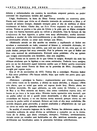 dolores y enfermedades sin cuento; la envoltura corporal parecía no poder 
contener los impetuosos latidos del espíritu. 
Llegó, finalmente, la hora de Dios: Teresa contaba ya cuarenta años. 
Hacía casi veinte que vivía en el claustro tratando de contentar a Dios y al 
mundo al mismo tiempo, dejando siempre para el día de mañana el darse 
totalmente al Señor. Cierto día, un Ecce Homo expuesto en su oratorio se 
unima. Teresa se postra a los pies de Cristo y le pide que se digne otorgarle 
de una vez fuerza bastante para no volver a ofenderle. Con la lectura de las 
Confesiones de San Agustín, a quien «era muy aficionada», acabó determi­nándose 
a mudar de vida irrevocablemente y sin dilación. Comenzó entonces 
«u irrefrenable afición «a estar más tiempo con Dios». 
«Habiendo estado un día mucho en oración y suplicando al Señor me 
ayudase a contentarle en todo, comencé el himno y, estándole diciendo, v í­nome 
un arrebatamiento tan súbito, que casi me sacó de mí, cosa que yo no 
pude dudar, porque fué muy conocido. Fué la primera vez que el Señor me 
hizo esta merced de arrobamiento. Entendí estas palabras: «Y a no quiero 
que tengas conversación con hombres, sino con ángeles». 
Cayó Teresa en la cuenta de lo que Cristo le exigía. Rompió sin más las 
últimas ataduras que la ligaban a sus caras amistades. Todavía tuvo amigos; 
pero ya no les demostró aquel inmenso cariño que el Señor quería reservarse 
para Sí. Aquí entró Teresa de lleno en la posesión de Dios. Jesucristo la 
escogió por esposa suya. 
Era el 18 de noviembre de 1572. Teresa iba a comulgar. Nuestro Señor 
le dijo estas palabras: «N o hayas miedo, hija; que nadie sea parte para qui­tarte 
de Mí». 
«Entonces —prosigue la Santa— representóseme por visión imaginaria, 
corno otras veces en lo interior, y dióme su mano derecha, y di jome: «Mira 
este clavo, que es señal que serás mi esposa desde hoy. Hasta ahora no 
lii habías merecido. De aquí adelante, no sólo como de Criador, y como 
de Rey y tu Dios mirarás mi honra, sino como verdadera esposa mía; mi 
honra es ya tuya y la tuya mía». Hízome tanta operación esta merced, que 
lio podía caber en mí y quedé como desatinada, y dije al Señor: que o 
ensanchase mi bajeza, o no me hiciese tanta merced; porque cierto no me 
parecía lo podía sufrir el natural. Estuve así todo el día muy embebida. He 
M-ntido después gran provecho, y mayor confusión y afligimiento de ver que 
lio sirvo en nada tan grandes mercedes». 
Se acabó; el ensueño ingenuo de la niña Teresa, las dolorosas ansias de la 
Carmelita sedienta de amor divino se satisfacen y cumplen ya en la tierra, 
(■«iza de la dicha, que dura «siempre, siempre». Visiones, arrobamientos, 
éxtasis serán ya estados casi habituales en ella, místicas mercedes que no 
debilitarán sus facultades; antes le prestarán fortaleza sobrehumana. 
 
