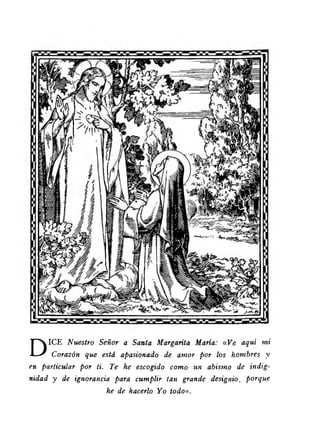 DICE Nuestro Señor a Santa Margarita María: «V e aquí mi 
Corazón que está apasionado de amor por los hombres y 
en particular por ti. Te he escogido como un abismo de indig­nidad 
y de ignorancia para cumplir tan grande designio, porque 
he de hacerlo Yo todo». 
 