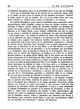 su fidelísimo compañero tanto en la adversidad como en los días de bonansa. 
Antes que el admirable libro de los Hechos de los Apóstoles, había salida 
de la pluma de San Lucas el tercero de los sagrados Evangelios. Ignoran» 
la fecha exacta en que lo escribió. Tal vez en los largos ratos que tenia 
libres mientras su maestro estuvo preso en Jerusalén y en Cesarea. 
El sagrado Evangelista tenía entonces facilidades para comprobar cuanta 
documentación había recogido, oyendo de boca de testigos oculares, como 
Santiago el Menor, primer obispo de Jerusalén, llamado «el hermano del 
Señor», las santas mujeres y los discípulos que más habían seguido al Divino 
Maestro, y la Virgen María, cuyas íntimas confidencias nos dan la clava 
de esa viveza y realidad de colorido y pormenores con que este Evangelista 
—cual ningún otro— nos refiere la infancia de Jesús. Aun poniendo aparta 
lo de la aparición del ángel a Zacarías y la natividad de San Juan Bautista, 
en ningún autor sagrado más hallamos detalles semejantes a los que no* 
ha transmitido San Lucas acerca de la encamación, nacimiento e infancia 
de nuestro divino Salvador. Este Evangelio vino a suplir importantes omi­siones 
que se advertían en los de San Mateo y de San Marcos, en punto* 
interesantísimos de la vida de Jesucristo, y de los prodigios que precedieron 
a su nacimiento. Sólo él describe la escena de la Anunciación; sólo él no* 
edifica con el cántico del Magníficat, al hablar de la visita de la Virgen 
Nuestra Señora a su prima Santa Isabel; sólo él nos recrea con los inten­santes 
pormenores de la Natividad del Niño Jesús en Belén, de la adoración 
de los pastores y los reyes; también es el único en hablar de la circuncisión, 
el único en referir la presentación del Niño en el Templo, la purificación d* 
María Santísima, la pérdida de Jesús a los doce años y su hallazgo entr* 
los doctores de la ley. Por esto, parece indudable que San Lucas debió d< 
escuchar de labios de la Madre de Dios todo lo que se relaciona con rl 
misterio de la Encarnación, nacimiento e infancia del Salvador, enseñan/u* 
que tan fiel y amorosamente guardaba y ponderaba Ella en su corazón. 
De ahí que haya merecido ser llamado el Evangelio de María Santísima. 
Destinó San Lucas su Evangelio principalmente a las Iglesias fundada* 
por su maestro San Pablo, deseosas de poseer en forma auténtica y dura* 
dera el Evangelio que oralmente se les había enseñado. Componían dicha* 
Iglesias una minoría de judíos convertidos y una mayoría, cada día ni A* 
numerosa, de cristianos venidos del paganismo. A unos y a otros compláoeos 
el sagrado Evangelista en mostrar en la persona de Jesucristo, al Hijo d* 
Dios, y, sobre todo, al Salvador del mundo, al Dios misericordioso qM 
ejercita con todos su inagotable bondad. En su relato, hallan cabida multi* 
tud de ejemplos, sucesos, dichos y parábolas que omitieron San Mateo f 
San Marcos; pero, conforme queda dicho, lo que más menudamente refiera 
son los misterios del nacimiento e infancia del Redentor. 
 
