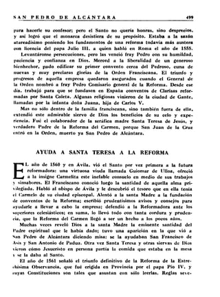 para hacerle su confesor; pero el Santo no quería honras, sino desprecios, 
y así logró que el monarca desistiera de su propósito. Estaba a la sazón 
utareadísimo poniendo los fundamentos de una reforma todavía más austera 
con licencia del papa Julio III, a quien habló en Roma el año de 1555. 
Levantáronse persecuciones, pero las venció fray Pedro con su humildad, 
paciencia y confianza en Dios. Merced a la liberalidad de un generoso 
bienhechor, piído edificar su primer convento cerca del Pedroso, cuna de 
nuevas y muy preclaras glorias de la Orden Franciscana. El triunfo y 
progresos de aquella empresa quedaron asegurados cuando el General de 
la Orden nombró a fray Pedro Comisario general de la Reforma. Desde ese 
día, trabajó para que se fundasen en España conventos de Clarisas refor­madas 
por Santa Coleta. Algunas religiosas vinieron de la ciudad de Gante, 
llamadas por la infanta doña Juana, hija de Carlos V. 
Mas no sólo dentro de la familia franciscana, sino también fuera de ella, 
extendió este admirable siervo de Dios los beneficios de su celo y expe­riencia. 
Fué el colaborador de la seráfica madre Santa Teresa de Jesús, y 
verdadero Padre de la Reforma del Carmen, porque San Juan de la Cruz 
entró en la Orden, muerto ya San Pedro de Alcántara. 
AYUDA A SANTA TERESA A LA REFORMA 
EL año de 1560 y en Ávila, vió el Santo por vez primera a la futura 
reformadora: una virtuosa viuda llamada Guioniar de Ulloa, ofreció 
a la insigne Carmelita este inefable consuelo en medio de sus trabajos 
v sinsabores. El Franciscano conoció luego la santidad de aquella alma prí- 
>¡legiada. Habló al obispo de Ávila y le descubrió el tesoro que en ella tenía 
el Carmelo de su ciudad episcopal. Alentó a la santa Madre a la fundación 
ile conventos de la Reforma; escribió prudentísimos avisos y consejos para 
ayudarle a llevar a cabo la empresa; defendió a la Reformadora ante los 
Miperiores eclesiásticos; en suma, lo llevó todo con tanta cordura y pruden­cia, 
que la Reforma del Carmen llegó a ser un hecho a los pocos años. 
Muchas veces reveló Dios a la santa Madre la eminente santidad del 
l'adre espiritual que le había dado; tuvo una aparición en la que vió a 
Sun Pedro de Alcántara diciendo misa: se la ayudaban San Francisco de 
Asís y San Antonio de Padua. Otra vez Santa Teresa y otras siervas de Dios 
vieron cómo Jesucristo en persona partía la comida que estaba en la mesa 
v se la daba al Santo. 
El año de 1561 señaló el triunfo definitivo de la Reforma de la Estre­chísima 
Observancia, que fué erigida en Provincia por el papa Pío IV, y 
cuyas Constituciones son tales que asustan con sólo leerlas. Reglas sec- 
 