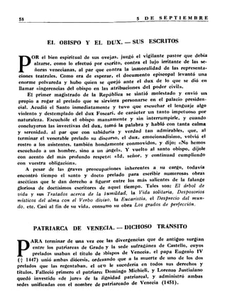 EL OBISPO Y EL DUX. — SUS ESCRITOS 
POR el bien espiritual de sus ovejas, juzgó el vigilante pastor que debía 
alzarse, como lo efectuó por escrito, co n tra el lujo irritan te de las se­ñoras 
venecianas, al par que contra la inmoralidad de las representa­ciones 
teatrales. Como era de esperar, el documento episcopal levantó una 
enorme polvareda y hubo quien se quejó an te el dux de lo que se dió en 
llamar «ingerencias del obispo en las atribuciones del poder civil». 
El primer magistrado de la República se sintió molestado y envió un 
propio a rogar al prelado que se sirviera personarse en el palacio presiden­cial. 
Acudió el Santo inmediatamente y tuvo que escuchar el lenguaje algo 
violento y destemplado del dux Foscari. de ca rácter un tan to impetuoso por 
naturaleza. Escuchóle el obispo mansamente y sin interrumpirle, y cuando 
concluyeron las invectivas del dux, tomó la palabra y habló con ta n ta calma 
y serenidad, al par que con sabiduría y verdad tan admirables, que, al 
terminar el venerable prelado su discurso, el dux, emocionadísimo, volvió el 
rostro a los asistentes, también hondamente conmovidos, y dijo: «No hemos 
escuchado a un hombre, sino a un ángel». Y vuelto al santo obispo, díjole 
con acento del más profundo respeto: «Id. señor, y continuad cumpliendo 
con vuestra obligación». 
A pesar de las graves preocupaciones inherentes a su cargo, todavía 
encontró tiempo el santo y docto prelado para escribir numerosas obras 
ascéticas que le dan derecho a figurír entre los más salientes de la falange 
gloriosa de doctísimos escritores de aquel tiempo. Tales son: El árbol de 
vida y sus Tratados acerca de la humildad, la Vida solitaria. Desposorios 
místicos del alma con el Verbo divito, la Eucaristía, el Desprecio del mun­do, 
etc. Casi al fin de su vida, consumo su obra Los grados de perfección. 
PATRIARCA DE VENECIA. — DICHOSO TRANSITO 
PARA terminar de una vez coc las divergencias que de antiguo surgían 
entre los patriarcas de Grado y la sede sufragánea de Castello, cuyos 
prelados usaban el título de ibispos de Venecia, el papa Eugenio IV 
( f 1447) unió ambas diócesis, orde*ando que a la muerte de uno de los dos 
prelados que las regentaban, el ot'o le sucedería en todos sus derechos y 
títulos. Falleció primero el patriares Domingo Michieli. y Lorenzo Justiniano 
quedó investido «de jure» de la Jignidad patriarcal, y administró ambas 
sedes unificadas con el nombre de patriarcado de Venecia (1451). 
 