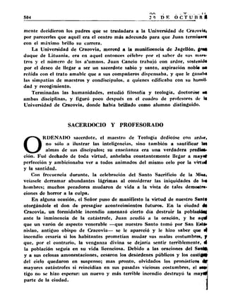 504 20 de o c Tu n nH 
mente decidieron los padres que se trasladara a la Universidad de CraoovUi 
por parecerles que aquél era el centro más adecuado para que Juan terminar* 
con el máximo brillo su carrera. 
La Universidad de Cracovia, merced a la munificencia de Jagellón, gnul 
duque de Lituania, era en aquel entonces célebre por el saber de sus mura-tros 
y el número de los a'umnos. Juan Cancio trabajó con ardor, sostenida 
por el deseo de llegar a ser un sacerdote sabio y santo, aspiración noble na 
reñida con el trato amable que a sus compañeros dispensaba, y que le ganiil)* 
las simpatías de maestros y condiscípulos, a quienes edificaba con su humil­dad 
y recogimiento. 
Terminadas las humanidades, estudió filosofía y teología, doctoróse «N 
ambas disciplinas, y figuró poco después en el cuadro de profesores de la 
Universidad de Cracovia, donde había brillado como alumno distinguido. 
SACERDOCIO Y PROFESORADO 
ORDENADO sacerdote, el maestro de Teología dedicóse con arditr, 
no sólo a ilustrar las inteligencias, sino también a santificar la* 
almas de sus discípulos; su enseñanza era una verdadera predio* 
ción. Fué dechado de toda virtud, anhelaba constantemente llegar a mayo# 
perfección y ambicionaba ver a todos animados del mismo celo por la virtud 
y la santidad. 
Con frecuencia durante, la celebración del Santo Sacrificio de la MíMi 
veíasele derramar abundantes lágrimas al considerar las iniquidades de lo* 
hombres; muchos pecadores mudaron de vida a la vista de tales demostr». 
ciones de horror a la culpa. 
En alguna ocasión, el Señor puso de manifiesto la virtud de nuestro Santa 
otorgándole el don de presagiar acontecimientos futuros. En la ciudad di 
Cracovia, un formidable incendio amenazó cierto día destruir la poblaeidai 
ante la inminencia de la catástrofe, Juan acudió a la oración, y he aquí 
que un varón de aspecto venerable —que nuestro Santo tomó por San Esta» 
nislao, antiguo obispo de Cracovia— se le apareció y le hizo saber que 4 
incendio cesaría si los habitantes prometían mudar sus malas costumbres, f 
que, por el contrarío, la venganza divina se dejaría sentir terriblemente, 4 
la población seguía en su vida licenciosa. Debido a las oraciones del 
y a sus celosas amonestaciones, cesaron los desórdenes públicos y los castlfW 
del cielo quedaron en suspenso; mas pronto, olvidados los pronósticos 
mayores catástrofes si reincidían en sus pasadas viciosas costumbres, el «api 
tigo no se hizo esperar: un nuevo y más terrible incendio destruyó la miytf 
parte de la ciudad. 
 