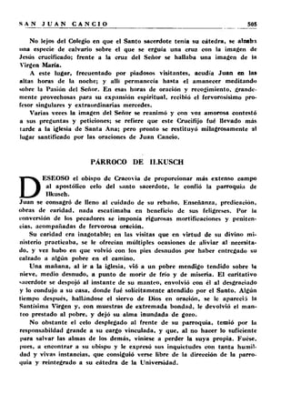 No lejos del Colegio en que el Santo sacerdote tenía su cátedra, se alzabi 
una especie de calvario sobre el que se erguía una cruz con la imagen de 
Jesús crucificado; frente a la cruz del Señor se hallaba una imagen de la 
Virgen María. 
A este lugar, frecuentado por piadosos visitantes, acudía Juan en las 
altas horas de la noche; y allí permanecía hasta el amanecer meditando 
sobre la Pasión del Señor. En esas horas de oración y recogimiento, grande­mente 
provechosas para su expansión espiritual, recibió el fervorosísimo pro­fesor 
singulares y extraordinarias mercedes. 
Varias veces la imagen del Señor se reanimó y con voz amorosa contestó 
a sus preguntas y peticiones; se refiere que este Crucifijo fué llevado más 
tarde a la iglesia de Santa Ana; pero pronto se restituyó milagrosamente al 
lugar santificado por las oraciones de Juan Cancio. 
PÁRROCO DE ILKUSCH 
DESEOSO el obispo de Cracovia de proporcionar más extenso campo 
al apostólico celo del santo sacerdote, le confió la parroquia de 
Ilkusch. 
Juan se consagró de lleno al cuidado de su rebaño. Enseñanza, predicación, 
obras de caridad, nada escatimaba en beneficio de sus feligreses. Por la 
conversión de los pecadores se imponía rigurosas mortificaciones y peniten­cias, 
acompañadas de fervorosa oración. 
Su caridad era inagotable; en las visitas que en virtud de su divino mi­nisterio 
practicaba, se le ofrecían múltiples ocasiones de aliviar al necesita­do, 
y vez hubo en que volvió con los pies desnudos por haber entregado su 
calzado a algún pobre en el camino. 
Una mañana, al ir a la iglesia, vió a un pobre mendigo tendido sobre la 
nieve, medio desnudo, a punto de morir de frío y de miseria. El caritativo 
sacerdote se despojó al instante de su manteo, envolvió con él al desgraciado 
y lo condujo a su casa, donde fué solícitamente atendido por el Santo. Algún 
tiempo después, hallándose el siervo de Dios en oración, se le apareció la 
Santísima Virgen y, con muestras de extremada bondad, le devolvió el man­teo 
prestado al pobre, y dejó su alma inundada de gozo. 
No obstante el celo desplegado al frente de su parroquia, temió por la 
rcsponsabildad grande a su cargo vinculada, y que, al no hacer lo suficiente 
liara salvar las almas de los demás, viniese a perder la suya propia. Fuese, 
pues, a encontrar a su obispo y le expresó sus inquietudes con tanta humil­dad 
y vivas instancias, que consiguió verse libre de la dirección de la parro­quia 
y reintegrado a su cátedra de la Universidad. 
 