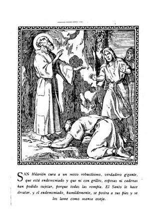 SAN Hilarión cura a un mozo robustísimo, verdadero gigante, 
que está endemoniado y que ni con grillos, esposas ni cadenas 
han podido sujetar, porque todas las rompía. E l Santo le hace 
desatar, y el endemoniado, humildemente, se postra a sus pies y se 
los lame como mansa oveja. 
 
