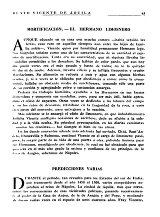 MORTIFICACIÓN. — EL HERMANO LIMOSNERO 
UNQUE educado en su casa con mucho esmero —había seguido las 
letras, caso raro en aquellos tiempos aun entre los hijos de fami­lia 
noble—, Vicente quiso por humildad permanecer Hermano lego. 
*«if biógrafos señalan como una de las características de su santidad el espí- 
• II ii tic mortificación. T an ta era su austeridad, que ni siquiera llevaba las 
indultas permitidas a los descalzos. Su hábito de color pardo, que aun hoy 
iliti puede verse, era el más pesado y basto de todos; no se lo quitaba 
d. <Ini ni de noche. Además, llevaba cilicio y se infligía frecuentes y crueles 
il.n.(Iliciones. Su alimento se reducía a p a n y agua con algunas hierbas 
......tus, y, si a veces se le obligaba por obediencia a comer como la comu-iiiil. 
itl, hallaba no obstante medio de mortificarse, tomando sólo una parte 
■ii ni porción y agregándole polvo o sustancias amargas. 
I'refería los trabajos humildes, ayudaba a los Hermanos en sus faenas 
■ li.inrsticas y componía sus sandalias, pues, para ser más útil, había apren­dido 
el oficio de zapatero. Otras veces se dedicaba a las labores del campo 
i i ii los ratos de descanso, retirábase en la fragosidad de la roca, a unos 
i ii n pasos del convento, para entregarse a la oración. 
Más adelante se le encargó el oficio de limosnero, en que indudablemente 
Imlliihu Vicente múltiples ocasiones de sacrificio, dada su afición a la sole-il. 
ul y a la vida oculta. Su principal preocupación, en las diarias caminatas 
iiiimleii los cronistas—, fué siempre el bien de las almas, 
r n los demás conventos adonde más adelante fué enviado, Cittá, S an t’Án-iii 
tu. Iruncavilla y Sulmona, continuó Vicente en el cargo de limosnero: pasó, 
)■••• i. lu mayor parte de su vida de una puerta a otra, pidiendo limosna para 
• ni I Irruíanos, mendigando por obediencia, lo cual no fué obstáculo para que 
|him  < ru en el más alto grado la estima y confianza de los príncipes de la 
i >i «Ir Aragón, soberanos de Ñapóles. 
PREDICCIONES VARIAS 
DI ’KANTE el período, tan revuelto para los Estados del sur de Ita lia , 
<|iie transcurrió desde el año 1458 al 1500, varios competidores a s ­piraban 
al reino de Ñapóles. La ciudad de Áquila, más que o tra s, 
• iiliin luí consecuencias de esas vicisitudes políticas, pasando sucesivamen-i. 
,il |indrr de la Casa de Anjou, de la de Aragón y del Papa, y mudando 
ili .lu. no varias veces en el espacio de unos cuarenta años. F ra y Vicente, 
 