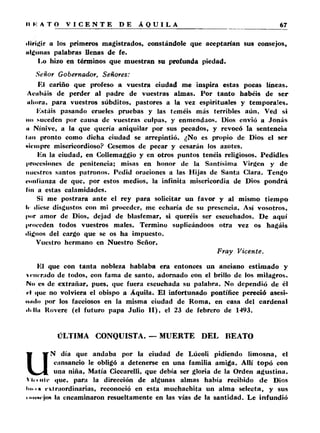 ■Ungir a los primeros magistrados, constándole que aceptarían sus consejos, 
Hialinas palabras llenas de fe. 
I^o hizo en términos que muestran su profunda piedad. 
Señor Gobernador, Señores: 
El cariño que profeso a vuestra ciudad me inspira estas pocas líneas. 
Acabáis de perder al padre de vuestras almas. Por tanto habéis de ser 
uliora, para vuestros súbditos, pastores a la vez espirituales y temporales. 
Estáis pasando crueles pruebas y las teméis más terribles aún. Ved si 
no suceden por causa de vuestras culpas, y enmendaos. Dios envió a Jonás 
ii Ninive, a la que quería aniquilar por sus pecados, y revocó la sentencia 
lim pronto como dicha ciudad se arrepintió. ¿No es propio de Dios el ser 
«iempre misericordioso? Cesemos de pecar y cesarán los azotes. 
Un la ciudad, en Collemaggio y en otros puntos tenéis religiosos. Pedidles 
procesiones de penitencia; misas en honor de la Santísima Virgen y de 
nuestros santos patronos. Pedid oraciones a las Hijas de Santa Clara. Tengo 
confianza de que, por estos medios, la infinita misericordia de Dios pondrá 
lin a estas calamidades. 
Si me postrara ante el rey para solicitar un favor y al mismo tiempo 
Ir diese disgustos con mi proceder, me echaría de su presencia. Así vosotros, 
por amor de Dios, dejad de blasfemar, si queréis ser escuchados. De aquí 
proceden todos vuestros males. Termino suplicándoos otra vez os hagáis 
dignos del cargo que se os ha impuesto. 
Vuestro hermano en Nuestro Señor, 
Fray Vicente. 
El que con ta n ta nobleza hablaba era entonces un anciano estimado y 
vrni'rudo de todos, con fama de santo, adornado con el brillo de los milagros. 
No es de extrañar, pues, que fuera escuchada su palabra. No dependió de él 
<1 que no volviera el obispo a Áquila. El infortunado pontífice pereció asesi-imilo 
por los facciosos en la misma ciudad de Roma, en casa del cardenal 
•lililí Rovere (el futuro papa Julio I I ) , el 23 de febrero de 1493. 
ÚLTIMA CONQUISTA. — MUERTE DEL BEATO 
UN día que andaba por la ciudad de Lúcoli pidiendo limosna, el 
cansancio le obligó a detenerse en una familia amiga. Allí to p ó con 
una niña, Matía Ciccarelli, que debía ser gloria de la Orden agustina. 
VI. . nlr que, para la dirección de algunas almas había recibido de Dios 
lin i » extraordinarias, reconoció en esta muchachita un alma selecta, y sus 
■‘•■■■«'jo* la encaminaron resueltamente en las vías de la santidad. Le infundió 
 
