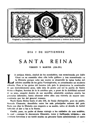 Virginal y hacendosa pastoreilla Instrumentos y trofeos de la mártir 
DIA 7 DE S E P T I E M B R E 
S A N T A R E INA 
VIRGEN Y MARTIR (236-251) 
LA antigua Alesia, ciudad de los raandubios, tan mencionada por Julio 
César en su conocida obra «De bello gállico» y ta n renombrada en 
la Historia porque cabe sus muros se desarrolló la épica lucha del 
célebre caudillo de los galos Vercingétorix, es actualmente un modesto 
villorrio. Pero si las gestas del heroico jefe galo le granjearon la nombradla 
ile que merecidamente goza, sube ésta de punto por ser la patria de Santa 
Keiua o Regina, heroína de la fe católica que, a pesar de la debilidad natural 
ilr su sexo, empeñó dentro de sus murallas admirable combate contra las 
potencias infernales, hasta alcanzar sobre ellas una victoria de mayor tras­cendencia 
que las del general romano. 
Nació Santa Reina hacia el año 236, de linaje distinguido, pues su padre, 
lliiiiiüdo Clemente, descollaba entre los más principales señores del país. 
INitihi nos dice la Historia con respecto a su madre, salvo el detalle de haber 
tullecido al. dar a luz a la Santa. 
Confió, pues, su padre el tierno vástago a los cuidados de una nodriza, 
lii cual —aunque lo desconocía Clemente, terco y furibundo idólatra— era 
• lUliana fervorosa y no tardó mucho en procurar fuera administrado el santo 
 