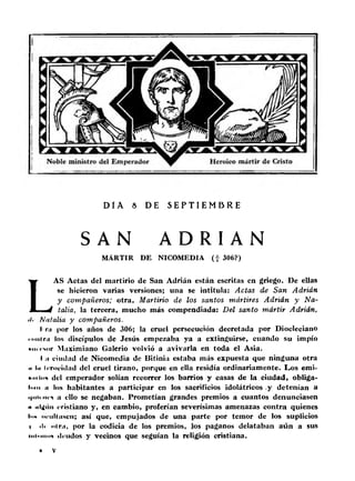 D Í A 8 DE S E P T I E M B R E 
SAN A D R I A N 
MARTIR DE NICOMEDIA ( f 306?) 
LAS Actas del martirio de San Adrián están escritas en griego. De ellas 
se hicieron varias versiones; una se intitula: Actas de San Adrián 
y compañeros; otra, Martirio de los santos mártires Adrián y N a ­talia, 
la tercera, mucho más compendiada: D e l santo mártir Adrián, 
>!• Natalia y compañeros. 
I' r¡i por los años de 306; la cruel persecución decretada por Diocleciano 
mui rn los discípulos de Jesús empezaba ya a extinguirse, cuando su impío 
• ni i-Mir Maximiano Galerio volvió a avivarla en toda el Asia. 
I ii ciudad de Nicomedia de Bitinia estaba más expuesta que ninguna otra 
•i lu Irrocidad del cruel tirano, porque en ella residía ordinariamente. Los emi- 
«.ii Ion del emperador solían recorrer los barrios y casas de la ciudad, obliga-lniii 
ii los habitantes a participar en los sacrificios idolátricos .y detenían a 
i'iiii nrs a ello se negaban. Prometían grandes premios a cuantos denunciasen 
h iilijnn cristiano y, en cambio, proferían severísimas amenazas contra quienes 
ln« nriilliiscn; así que, empujados de una parte por temor de los suplicios 
i ili «.Ini, por la codicia de los premios, los paganos delataban aún a sus 
iiiixiniiH ilrudos y vecinos que seguían la religión cristiana. 
 