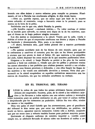 brando con ellas ánimo y nuevo esfuerzo para cumplir su promesa. Final­mente, 
al ver a Natalia tan cruelmente afligida, le dijo desde fuera: 
— Abre ya, querida esposa, que no estoy aquí por huir de la muerte 
como cobarde; al contrario, vengo a buscarte como te lo prometí, pues se 
acerca ya la hora de la pelea. 
Satisfecha con lo que oía, abrió Natalia la puerta. 
— ¡Oh bendita esposa! —exclamó Adrián— . Tu valor sostiene el ánimo 
de tu marido para salvarle, tu corona será digna de la de los mártires, aun­que 
el tirano no te haga padecer ningún tormento. 
Los dos juntos se encaminaron a la cárcel. Yendo por la calle, vínole a 
Adrián el temor de que el emperador confiscase sus bienes y dejase a Natalia 
sin hacienda y desamparada. Dijo, pues, a su esposa: 
—Y ahora, hermana mía, ¿qué orden piensas dar a nuestro patrimonio 
y hacienda? 
—No quieras acordarte más de los bienes de este mundo, para que no 
te embaracen y cautiven el corazón; pon los ojos en los bienes perdurables 
y eternos que tan presto te dará el Señor. Él, que sustenta a los pajarillos 
del cielo, habrá disponer las cosas mejor de lo que nosotros pudiéramos idear. 
Llegaron a la cárcel, y luego Natalia se postró a los pies de los santos 
mártires y besó sus cadenas; y, viendo que por los grillos y prisiones tenían 
las carnes ulceradas y tan podridas que criaban gusanos, mandó a sus criados 
traer de su casa lienzos preciosos y delicados, y con ellos limpió las llagas de 
los mártires y las vendó con admirable devoción y ternura. Siete días per­maneció 
en la cárcel ocupándose en aquellos caritativos menesteres con los 
siervos de Jesucristo, sin que los soldados estorbasen su trabajo. 
EN EL TRIBUNAL DEL TIRANO 
LEGÓ la orden de que todos los presos cristianos fuesen presentados 
delante del emperador. Sacaron, pues, de la cárcel a los veintitrés már­tires 
y los llevaron a todos sujetos con una misma cadena y montados 
sobre jumentos; pues no podían sostenerse en pie, por tener el cuerpo molido 
y despedazado por los tormentos ya padecidos. Adrián iba tras ellos, atadas 
las manos a las espaldas. 
Otra vez quiso el cruel Galeno que los atormentasen, pero el presidente 
del tribunal le hizo notar que, por estar tan debilitados, no podrían, sin 
morir en breve, aguantar nuevos tormentos. Llamó sólo a Adrián, juzgando 
que por ser mozo sano y robusto tendría fuerzas para padecer mayores penas. 
Quitáronle el elegante uniforme de ministro imperial y, vestido como 
simple reo, se adelantó llevando él mismo sobre sus hombros el ecúleo o ca- 
 