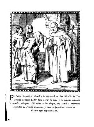 1^ I. Señor premió la virtud y la santidad de San Nicolás de To- 
Icntino dándole poder para obrar en vida y en muerte muchos 
V ::>undes milagros. Dió vista a los ciegos, dió salud a enfermos 
afligidos de graves dolencias y curó a paralíticos como en 
el caso aquí representado. 
 