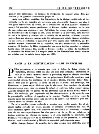 quedar casi extenuado. Se impuso la obligación de ayunar cinco días por 
semana y de guardar abstinencia perpetua. 
Ante tan subida santidad) los Superiores de la Orden confiáronle el im­portante 
cargo de maestro de novicios, que desempeñó durante un año y 
con gran satisfacción de todos, en el monasterio de San Elpidio. Posterior­mente 
fué enviado, como predicador, a Ferino, ciudad asentada en lo alto 
de una colina que domina el mar Adriático. Su primo, abad de un monaste­rio 
benedictino sito no lejos de allí, quiso llevarle a su convento, pero Nicolás 
se fué a la iglesia y armóse con el escudo de la oración. «¡Señor! —excla­mó— 
, ¡haz que siempre camine ante t i!» Al momento veinte jóvenes divididos 
en dos coros le rodearon y cantaron por tres veces: «En Tolentino, en To-lentino 
morirás. Persevera en tu vocación, en ella encontrarás la salvación 
eterna». El hombre de Dios comprendió que eran ángeles aquellos a quienes 
había oído. El mismo día, vuelto a Fermo, recibió la orden de trasladarse 
al convento de Tolentino. La mayor parte de los historiadores están acordes 
en señalar que la salida tuvo lugar en 1275. 
AMOR A LA MORTIFICACIÓN. — LOS PANECILLOS 
PA R A prepararse a la muerte que creía le había de llegar pronto en 
Tolentino, Nicolás entró en una vía aun más estrecha: prohibióse et 
uso de la leche, huevos, frutas y pescados; algunas hierbas hervidas 
eran su único alimento. Estas nuevas privaciones hiciéronle contraer una 
enfermedad grave. Su confianza en el médico divino. Nuestro Señor Jesu­cristo, 
hizo que no quisiera la visita de los de la tierra. Sin embargo, sus 
Hermanos, a pesar suyo, hicieron que le visitaran. Los hombres de ciencia 
diagnosticaron que, para recuperar la salud, el enfermo debía comer carne. 
Aquella solución iba en contra de las promesas que el Santo había hecho a 
Dios. Sin embargo, por imponerlo así las circunstancias y de acuerdo con 
la prescripción médica, el superior se lo mandó. Nicolás «prefería tener la 
muerte entre los dientes antes que un trozo de carne»; no obstante, por obe­diencia 
tomó un bocado de ella. 
En otra ocasión estuvo obligado a aceptar una perdiz asada. Ya el co­cinero 
había cortado un trozo, cuando el enfermo levantando los ojos al 
cielo exclamó: «¡Dios mío, vos conocéis mi corazón!» Al momento —refiere 
nno de su contemporáneos— las dos partes de la perdiz se volvieron a 
juntar, cubrióse de plumas su cuerpo, y el ave. recibida la bendición del] 
Padre, se voló del plato y de la habitación a vista de los presentes. Al mismo! 
tiempo, cesó la enfermedad y Nicolás se encontró perfectamente sano. | 
Algún tiempo después de aquello, tuvo otro ataque tan violento, que sel 
 