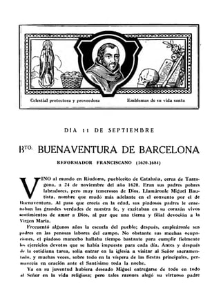 Celestial protectora y proveedora Emblemas de su vida santa 
DI A 11 DE S E P T I EMB R E 
BTO BUENAVENTURA DE BARCELONA 
RE FORMADOR FRANCISCANO (1620-1684) 
VINO al mundo en Riudoms, pueblecito de Cataluña, cerca de Tarra­gona, 
a 24 de noviembre del año 1620. Eran sus padres pobres 
labradores, pero muy temerosos de Dios. Llamáronle Miguel Bau­tista, 
nombre que mudó más adelante en el convento por el de 
llucnaventura. A l paso que crecía en la edad, sus piadosos padres le ense­naban 
las grandes verdades de nuestra fe, y excitaban en su corazón vivos 
H'iitimientos de amor a Dios, al par que una tierna y filial devoción a la 
Virgen María. 
Frecuentó algunos años la escuela del pueblo; después, empleáronle sus 
padres en las penosas labores del campo. No obstante sus muchas ocupa­ciones, 
el piadoso mancebo hallaba tiempo bastante para cumplir fielmente 
lus ejercicios devotos que se había impuesto para cada día. Antes y después 
de la cotidiana tarea, solía entrar en la iglesia a visitar al Señor sacramen­tado, 
y muchas veces, sobre todo en la víspera de las fiestas principales, per­manecía 
en oración ante el Santísimo toda la noche. 
Ya en su juventud hubiera deseado Miguel entregarse de todo en todo 
al Señor en la vida religiosa; pero tales razones alegó su virtuoso padre 
 
