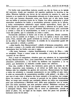 Un hecho más maravilloso todavia ocurrió un día de fiesta en la iglesia 
del convento, donde por mandato del superior explicaba la doctrina a los j 
niños. Mientras hablaba con fervor de los misterios de nuestra fe, miró un | 
instante a un cuadro de la Inmaculada colocado en el altar mayor. Lo mismo . 
fué verlo que lanzarse disparado como una flecha por el aire hasta besar 
con sus labios el purísimo rostro de la Virgen. Los niños empezaron a gritar 
asustados: acudieron los frailes y muchísimas personas vecinas de la iglesia, 
y todos contemplaron admirados aquel éxtasis maravilloso, hasta que el 
Padre Superior, para acabar con aquel tumulto y alboroto de la gente, man­dó 
al Beato que bajase. Al punto obedeció Buenaventura; pero extrañado 
y corrido a vista de la muchedumbre, se retiró a su celda para no oír las 
voces del pueblo, que le aclamaba ya como a santo. 
Favorecióle asimismo el Señor con el don de milagros. Siendo cocinero, 
dejó un día la comida en el fogón, y se fué a la iglesia a hacer una visita 
corta. Pero, estando allí, quedó arrobado en éxtasis, y se olvidó totalmente 
de las ollas y del fogón. Entretanto, la comida de la comunidad quedó del ‘ 
todo quemada y echada a perder. 
—¿Qué hacéis, fray Buenaventura? — díjole el hermano compañero, antes 
de tocar a comer— ; la comida está totalmente quemada, y así tendrán que 
contentarse hoy los frailes con pan y agua. 
—No tema, hermano — repuso humildemente el siervo de Dios— , todo 
se arreglará. Toque a comer como de costumbre, y el Señor proveerá al 
sustento de sus siervos. 
Fué a tocar el compañero, riéndose para sus adentros de la ingenuidad 
de fray Buenaventura. Pero, ¡cosa maravillosa!, llevaron al comedor aquello* 
alimentos carbonizados, y los frailes los hallaron tan exquisitos y en su 
punto, que declararon no haberlos comido nunca tan sabrosos. 
Otro día, recibió el Beato dos hermosos peces para la comida de los 
frailes. Ausentóse unos instantes, y al volver no halló sino las espinas. 
Habían sido los culpables los gatitos del convento. Buenaventura los llamó 
a todos sin enfadarse y, tomando mansamente en sus rodillas al más viejo, 
le echó un sermoncillo de encantadora sencillez: «¡A h goloso! — le dijo—; tú 
que eres el más viejo y deberías dar buen ejemplo a los gatitos, tus compa­ñeros, 
les enseñas a robar y comerse el pescado de los pobres franciscanos. 
Mira, no tengo más remedio que castigarte delante de todos tus compañeros 
para que escarmienten.» Diciendo esto, dióle unos golpecitos con la mano, 
pero con tanta suavidad, que más parecían caricias. Hallábase entonces en 
la cocina un tal Salmerón; al ver aquella escena, no pudo menos de reírse 
a carcajada limpia. Pero aquella risa se trocó en admiración, cuando al 
mirar al plato, vió, en lugar de las raspas, otros dos peces tan grandes y 
hermosos como los de antes. 
 