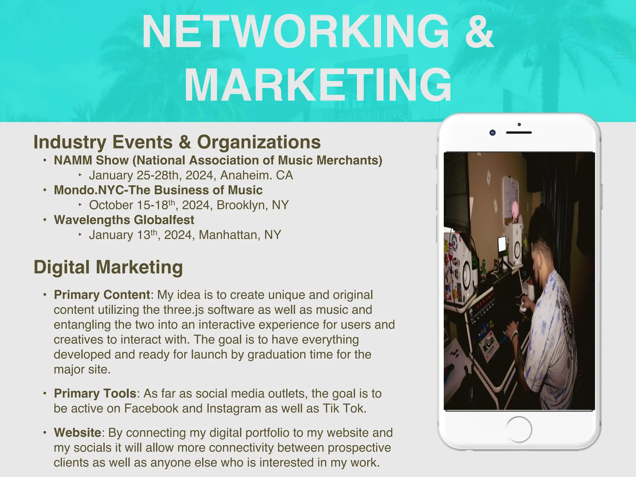 NETWORKING &
MARKETING
Industry Events & Organizations
• NAMM Show (National Association of Music Merchants)
‣ January 25-28th, 2024, Anaheim. CA
• Mondo.NYC-The Business of Music
‣ October 15-18th, 2024, Brooklyn, NY
• Wavelengths Globalfest
‣ January 13th, 2024, Manhattan, NY
Digital Marketing
• Primary Content: My idea is to create unique and original
content utilizing the three.js software as well as music and
entangling the two into an interactive experience for users and
creatives to interact with. The goal is to have everything
developed and ready for launch by graduation time for the
major site.
• Primary Tools: As far as social media outlets, the goal is to
be active on Facebook and Instagram as well as Tik Tok.
• Website: By connecting my digital portfolio to my website and
my socials it will allow more connectivity between prospective
clients as well as anyone else who is interested in my work.
Picture of You
Goes Here
 