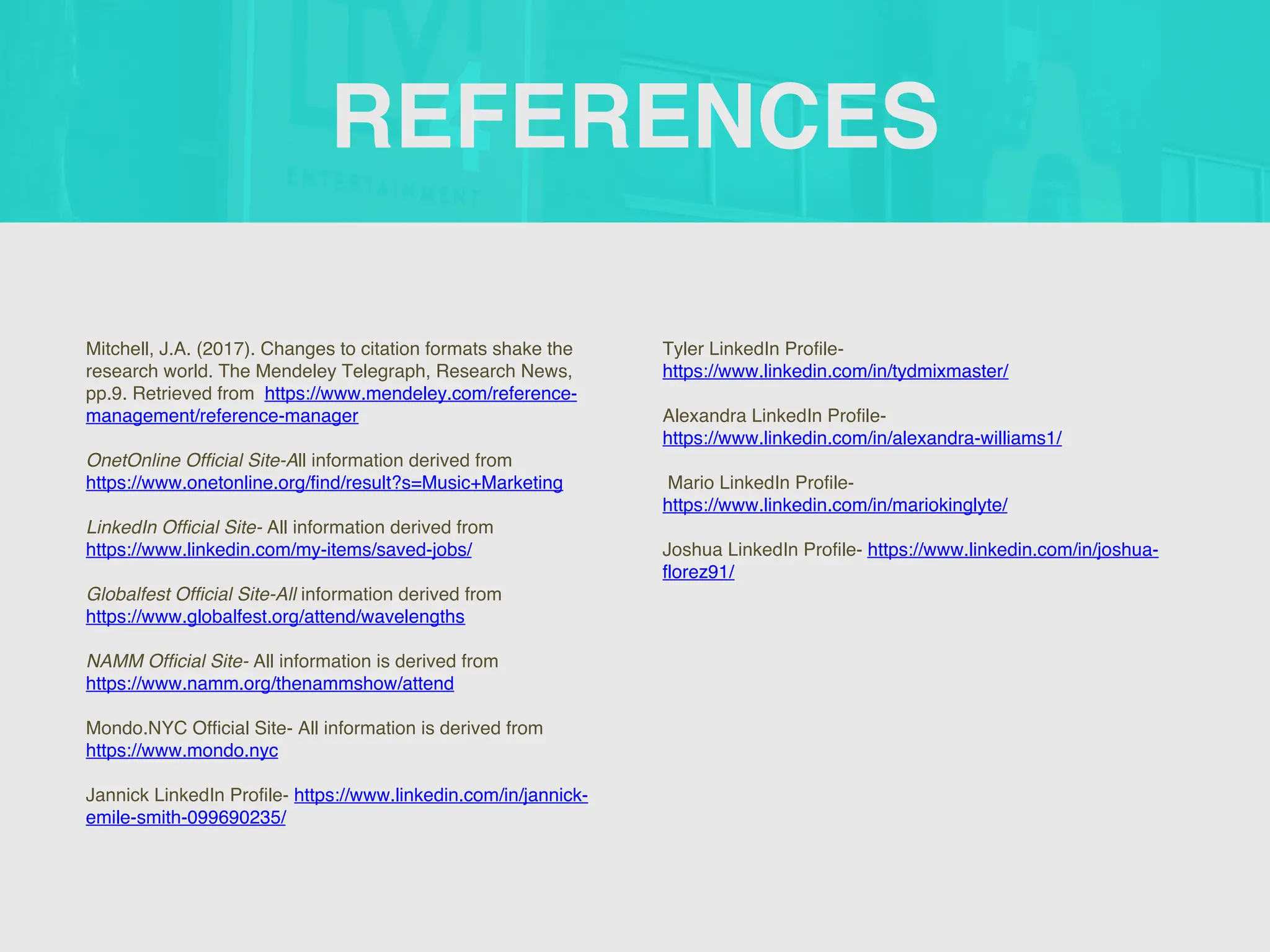 REFERENCES
Mitchell, J.A. (2017). Changes to citation formats shake the
research world. The Mendeley Telegraph, Research News,
pp.9. Retrieved from https://www.mendeley.com/reference-
management/reference-manager
OnetOnline Official Site-All information derived from
https://www.onetonline.org/find/result?s=Music+Marketing
LinkedIn Official Site- All information derived from
https://www.linkedin.com/my-items/saved-jobs/
Globalfest Official Site-All information derived from
https://www.globalfest.org/attend/wavelengths
NAMM Official Site- All information is derived from
https://www.namm.org/thenammshow/attend
Mondo.NYC Official Site- All information is derived from
https://www.mondo.nyc
Jannick LinkedIn Profile- https://www.linkedin.com/in/jannick-
emile-smith-099690235/
Tyler LinkedIn Profile-
https://www.linkedin.com/in/tydmixmaster/
Alexandra LinkedIn Profile-
https://www.linkedin.com/in/alexandra-williams1/
Mario LinkedIn Profile-
https://www.linkedin.com/in/mariokinglyte/
Joshua LinkedIn Profile- https://www.linkedin.com/in/joshua-
florez91/
 