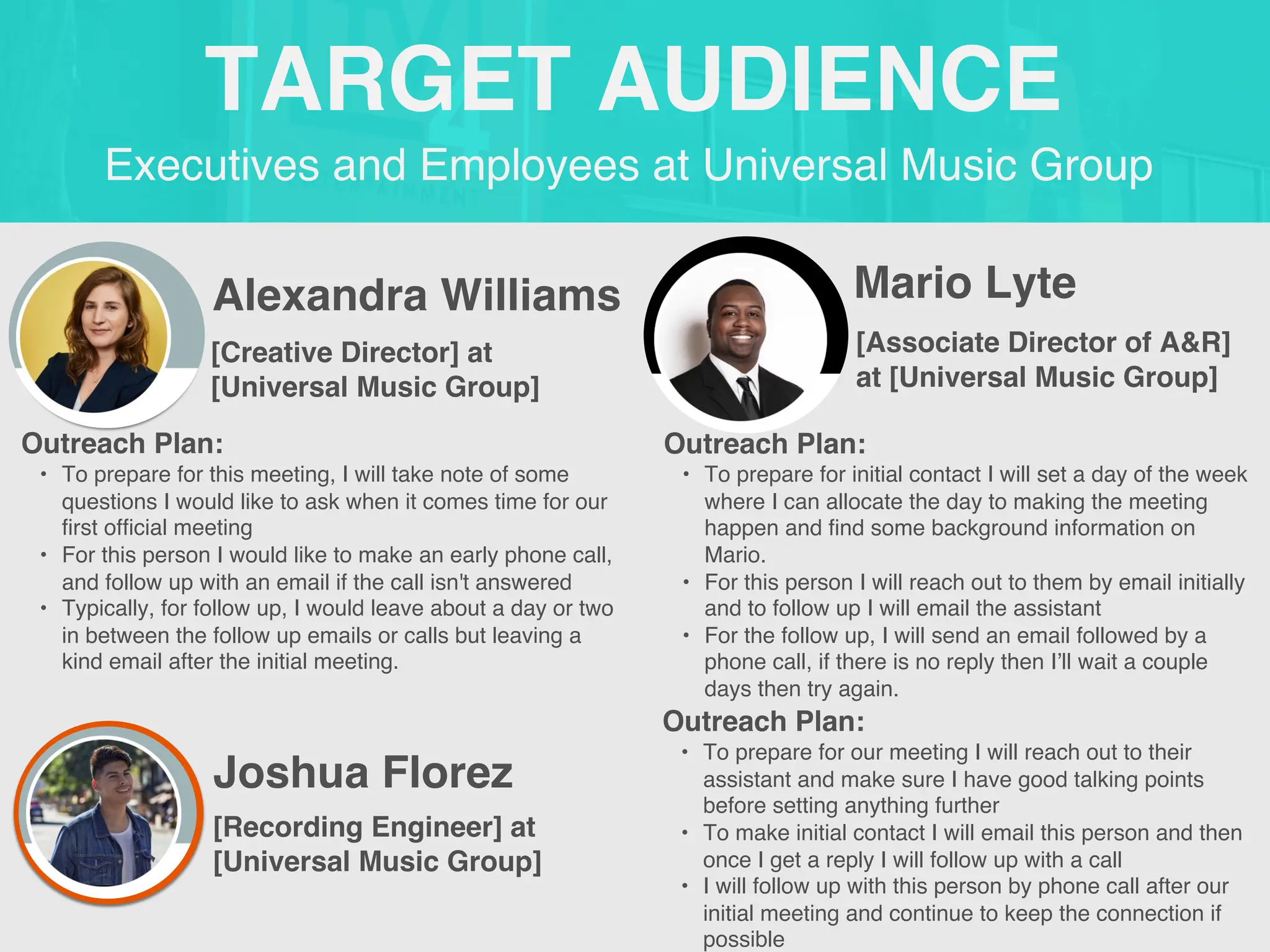 Executives and Employees at Universal Music Group
TARGET AUDIENCE
Alexandra Williams
Outreach Plan:
• To prepare for this meeting, I will take note of some
questions I would like to ask when it comes time for our
first official meeting
• For this person I would like to make an early phone call,
and follow up with an email if the call isn't answered
• Typically, for follow up, I would leave about a day or two
in between the follow up emails or calls but leaving a
kind email after the initial meeting.
PROFILE
PICTURE [Creative Director] at
[Universal Music Group]
Mario Lyte
Outreach Plan:
• To prepare for initial contact I will set a day of the week
where I can allocate the day to making the meeting
happen and find some background information on
Mario.
• For this person I will reach out to them by email initially
and to follow up I will email the assistant
• For the follow up, I will send an email followed by a
phone call, if there is no reply then I’ll wait a couple
days then try again.
PROFILE
PICTURE [Associate Director of A&R]
at [Universal Music Group]
Joshua Florez
Outreach Plan:
• To prepare for our meeting I will reach out to their
assistant and make sure I have good talking points
before setting anything further
• To make initial contact I will email this person and then
once I get a reply I will follow up with a call
• I will follow up with this person by phone call after our
initial meeting and continue to keep the connection if
possible
PROFILE
PICTURE [Recording Engineer] at
[Universal Music Group]
 