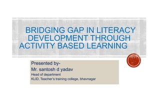 BRIDGING GAP IN LITERACY
DEVELOPMENT THROUGH
ACTIVITY BASED LEARNING
Presented by-
Mr. santosh d yadav
Head of department
KLID, Teacher’s training college, bhavnagar
 