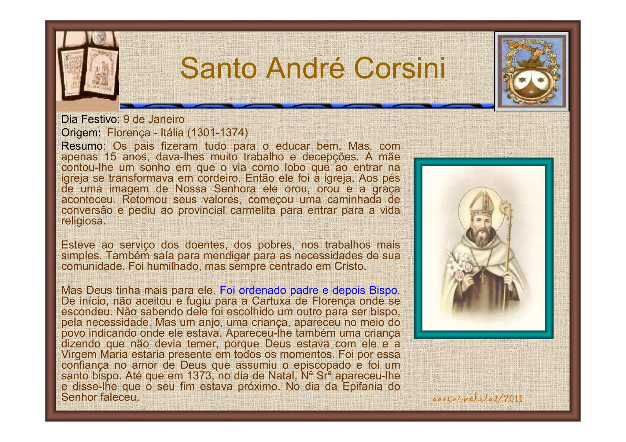 Santo André Corsini
Dia Festivo: 9 de Janeiro
Origem: Florença - Itália (1301-1374)
Resumo: Os pais fizeram tudo para o educar bem. Mas, com
apenas 15 anos, dava-lhes muito trabalho e decepções. A mãe
contou-lhe um sonho em que o via como lobo que ao entrar na
igreja se transformava em cordeiro. Então ele foi à igreja. Aos pés
de uma imagem de Nossa Senhora ele orou, orou e a graça
aconteceu. Retomou seus valores, começou uma caminhada de
conversão e pediu ao provincial carmelita para entrar para a vida
religiosa.

Esteve ao serviço dos doentes, dos pobres, nos trabalhos mais
simples. Também saía para mendigar para as necessidades de sua
comunidade. Foi humilhado, mas sempre centrado em Cristo.

Mas Deus tinha mais para ele. Foi ordenado padre e depois Bispo.
De início, não aceitou e fugiu para a Cartuxa de Florença onde se
escondeu. Não sabendo dele foi escolhido um outro para ser bispo,
pela necessidade. Mas um anjo, uma criança, apareceu no meio do
povo indicando onde ele estava. Apareceu-lhe também uma criança
dizendo que não devia temer, porque Deus estava com ele e a
Virgem Maria estaria presente em todos os momentos. Foi por essa
confiança no amor de Deus que assumiu o episcopado e foi um
santo bispo. Até que em 1373, no dia de Natal, Nª Srª apareceu-lhe
e disse-lhe que o seu fim estava próximo. No dia da Epifania do
Senhor faleceu.                                                       aaacarmelitas/2011
 