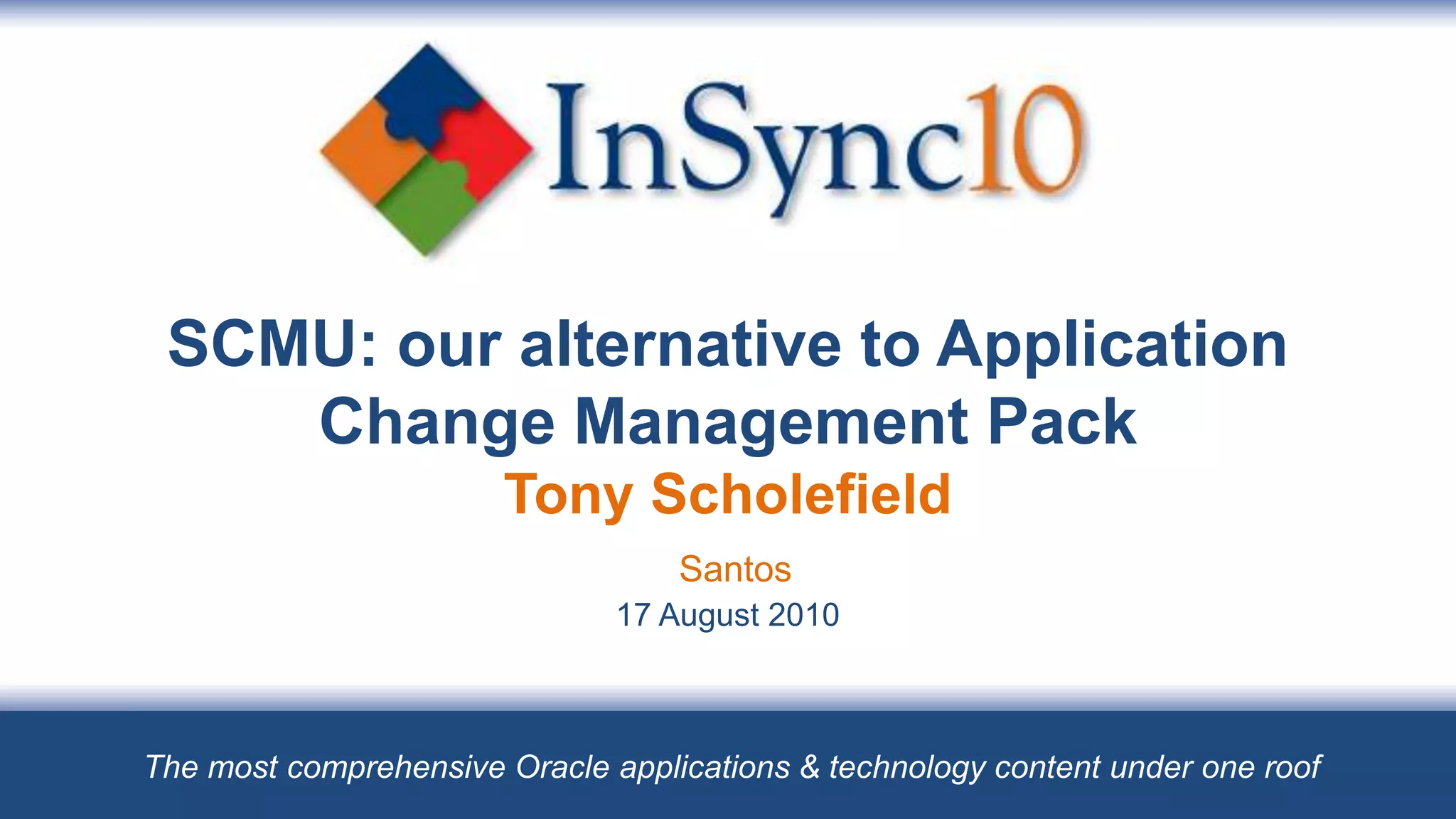 SCMU: our alternative to Application
    Change Management Pack
                       Tony Scholefield
                                   Santos
                               17 August 2010



The most comprehensive Oracle applications & technology content under one roof
 