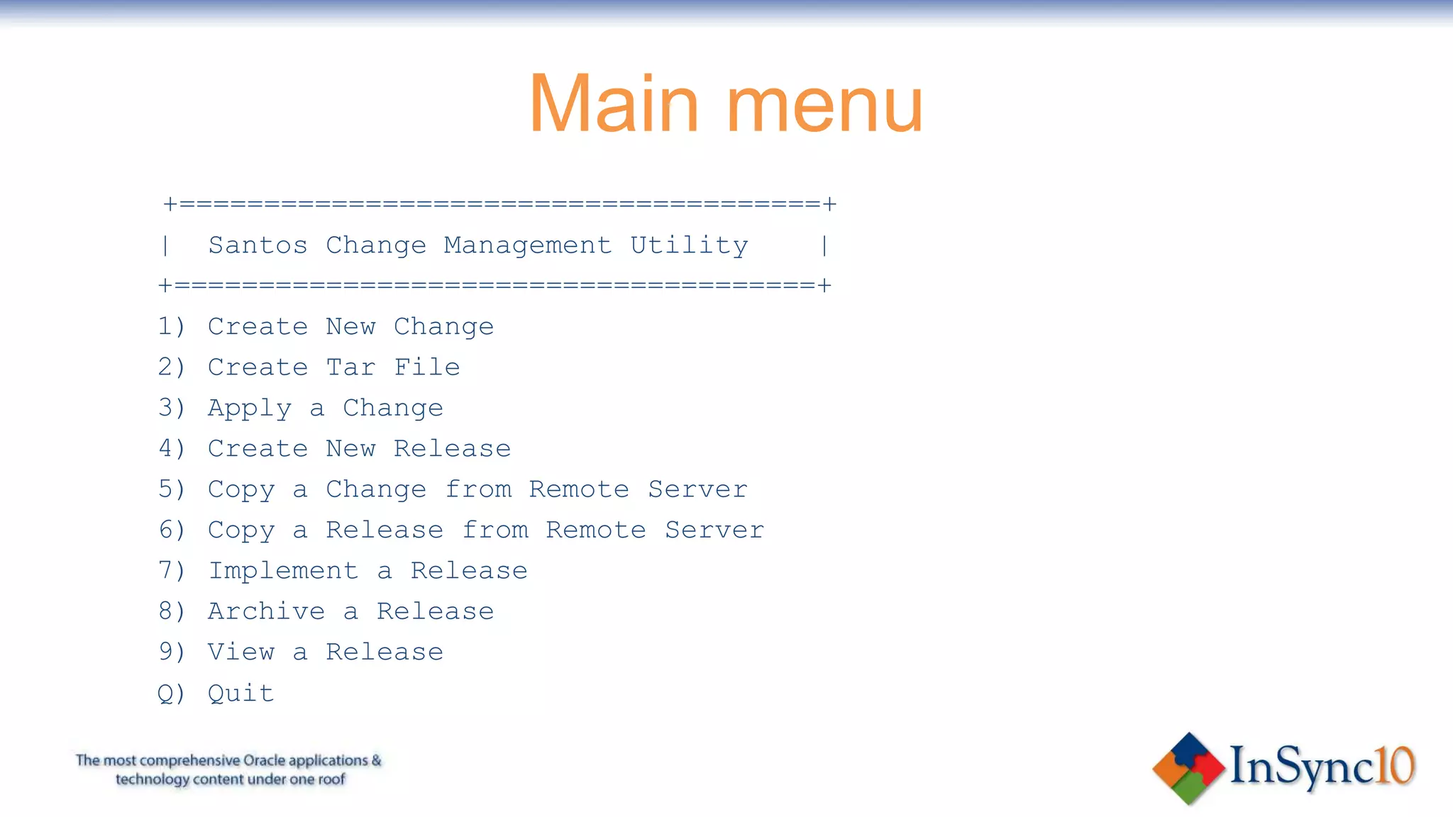 Main menu
+======================================+
| Santos Change Management Utility     |
+======================================+
1) Create New Change
2) Create Tar File
3) Apply a Change
4) Create New Release
5) Copy a Change from Remote Server
6) Copy a Release from Remote Server
7) Implement a Release
8) Archive a Release
9) View a Release
Q) Quit
 
