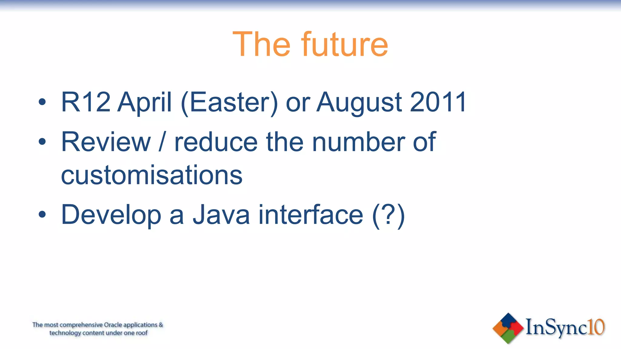 The future
• R12 April (Easter) or August 2011
• Review / reduce the number of
  customisations
• Develop a Java interface (?)
 