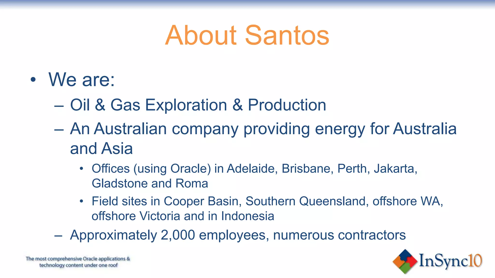 About Santos
• We are:
  – Oil & Gas Exploration & Production
  – An Australian company providing energy for Australia
    and Asia
     • Offices (using Oracle) in Adelaide, Brisbane, Perth, Jakarta,
       Gladstone and Roma
     • Field sites in Cooper Basin, Southern Queensland, offshore WA,
       offshore Victoria and in Indonesia
  – Approximately 2,000 employees, numerous contractors
 