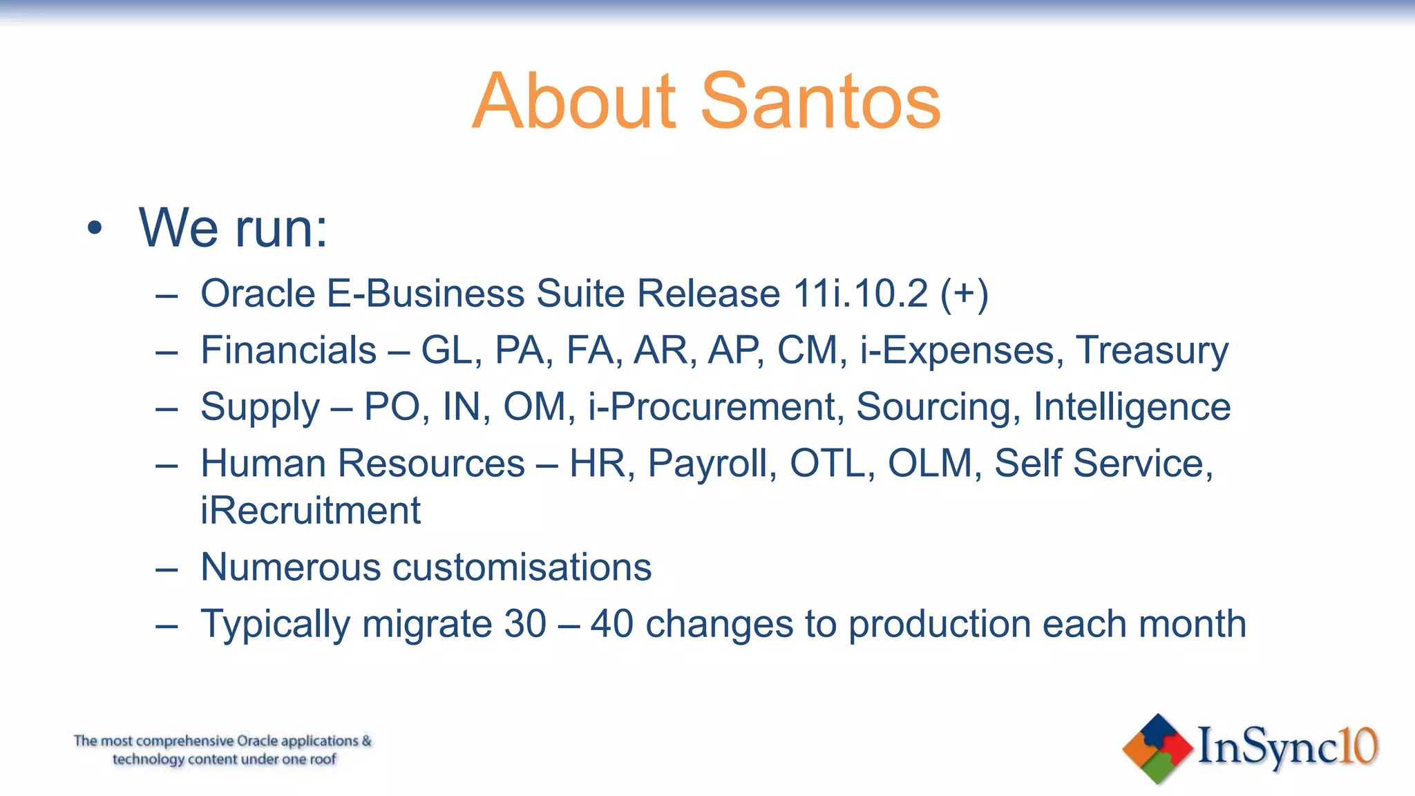 About Santos
• We run:
  – Oracle E-Business Suite Release 11i.10.2 (+)
  – Financials – GL, PA, FA, AR, AP, CM, i-Expenses, Treasury
  – Supply – PO, IN, OM, i-Procurement, Sourcing, Intelligence
  – Human Resources – HR, Payroll, OTL, OLM, Self Service,
    iRecruitment
  – Numerous customisations
  – Typically migrate 30 – 40 changes to production each month
 