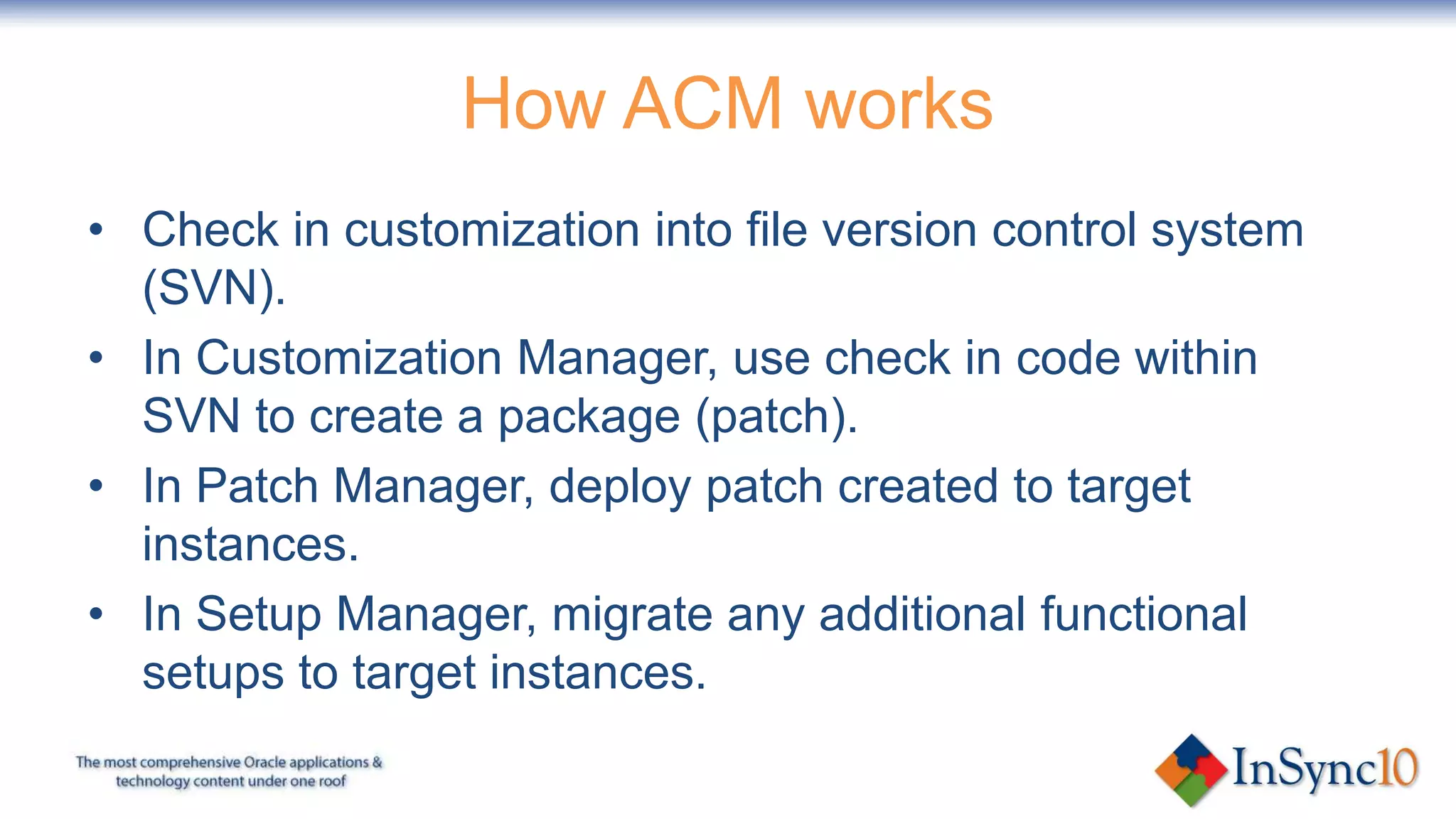 How ACM works
• Check in customization into file version control system
  (SVN).
• In Customization Manager, use check in code within
  SVN to create a package (patch).
• In Patch Manager, deploy patch created to target
  instances.
• In Setup Manager, migrate any additional functional
  setups to target instances.
 