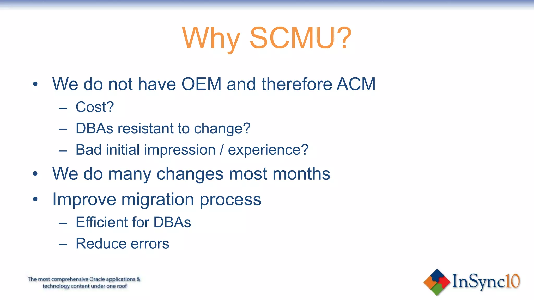 Why SCMU?
• We do not have OEM and therefore ACM
  – Cost?
  – DBAs resistant to change?
  – Bad initial impression / experience?
• We do many changes most months
• Improve migration process
  – Efficient for DBAs
  – Reduce errors
 