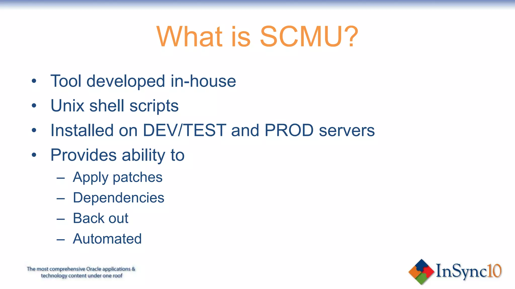 What is SCMU?
•   Tool developed in-house
•   Unix shell scripts
•   Installed on DEV/TEST and PROD servers
•   Provides ability to
    –   Apply patches
    –   Dependencies
    –   Back out
    –   Automated
 
