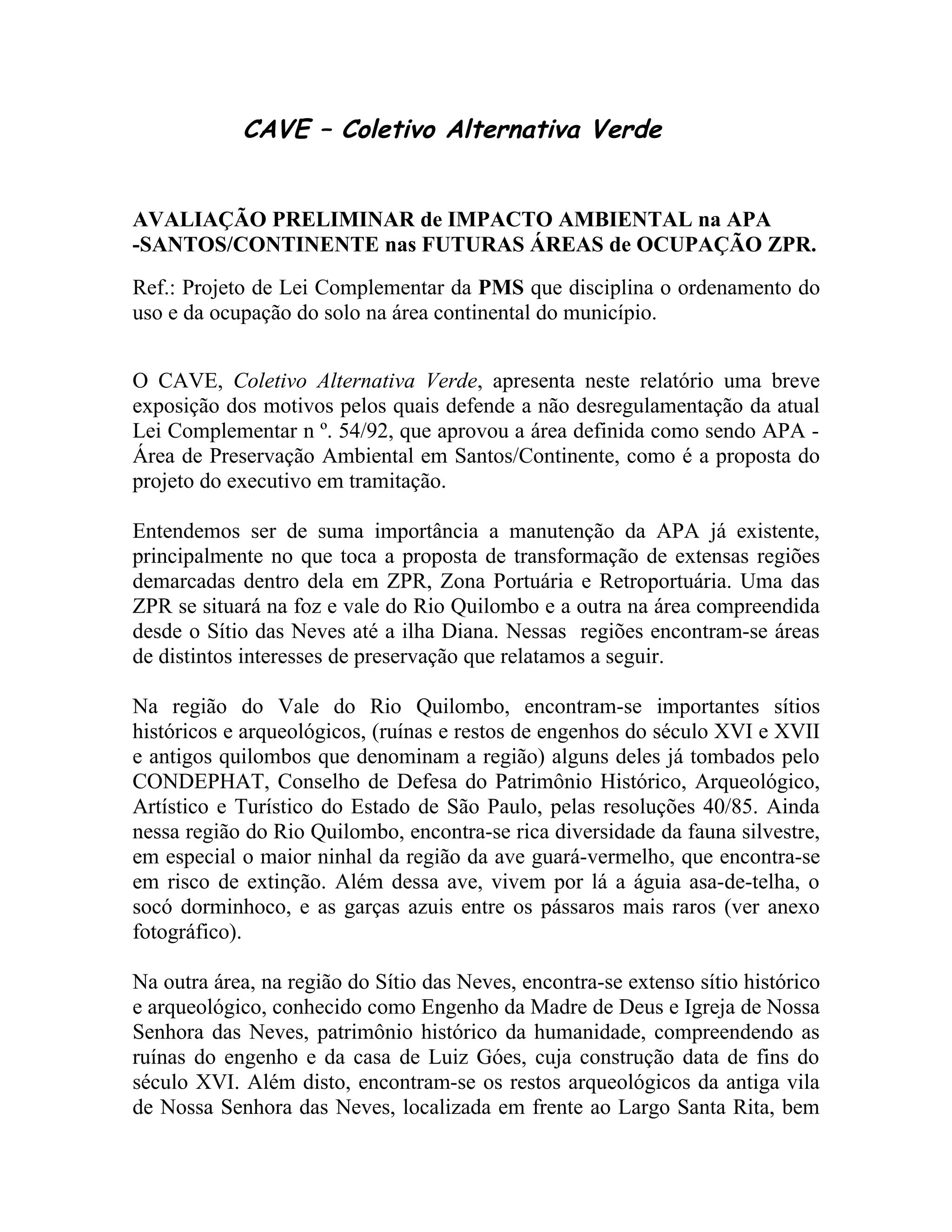 CAVE – Coletivo Alternativa Verde


AVALIAÇÃO PRELIMINAR de IMPACTO AMBIENTAL na APA
-SANTOS/CONTINENTE nas FUTURAS ÁREAS de OCUPAÇÃO ZPR.
Ref.: Projeto de Lei Complementar da PMS que disciplina o ordenamento do
uso e da ocupação do solo na área continental do município.


O CAVE, Coletivo Alternativa Verde, apresenta neste relatório uma breve
exposição dos motivos pelos quais defende a não desregulamentação da atual
Lei Complementar n º. 54/92, que aprovou a área definida como sendo APA -
Área de Preservação Ambiental em Santos/Continente, como é a proposta do
projeto do executivo em tramitação.

Entendemos ser de suma importância a manutenção da APA já existente,
principalmente no que toca a proposta de transformação de extensas regiões
demarcadas dentro dela em ZPR, Zona Portuária e Retroportuária. Uma das
ZPR se situará na foz e vale do Rio Quilombo e a outra na área compreendida
desde o Sítio das Neves até a ilha Diana. Nessas regiões encontram-se áreas
de distintos interesses de preservação que relatamos a seguir.

Na região do Vale do Rio Quilombo, encontram-se importantes sítios
históricos e arqueológicos, (ruínas e restos de engenhos do século XVI e XVII
e antigos quilombos que denominam a região) alguns deles já tombados pelo
CONDEPHAT, Conselho de Defesa do Patrimônio Histórico, Arqueológico,
Artístico e Turístico do Estado de São Paulo, pelas resoluções 40/85. Ainda
nessa região do Rio Quilombo, encontra-se rica diversidade da fauna silvestre,
em especial o maior ninhal da região da ave guará-vermelho, que encontra-se
em risco de extinção. Além dessa ave, vivem por lá a águia asa-de-telha, o
socó dorminhoco, e as garças azuis entre os pássaros mais raros (ver anexo
fotográfico).

Na outra área, na região do Sítio das Neves, encontra-se extenso sítio histórico
e arqueológico, conhecido como Engenho da Madre de Deus e Igreja de Nossa
Senhora das Neves, patrimônio histórico da humanidade, compreendendo as
ruínas do engenho e da casa de Luiz Góes, cuja construção data de fins do
século XVI. Além disto, encontram-se os restos arqueológicos da antiga vila
de Nossa Senhora das Neves, localizada em frente ao Largo Santa Rita, bem
 