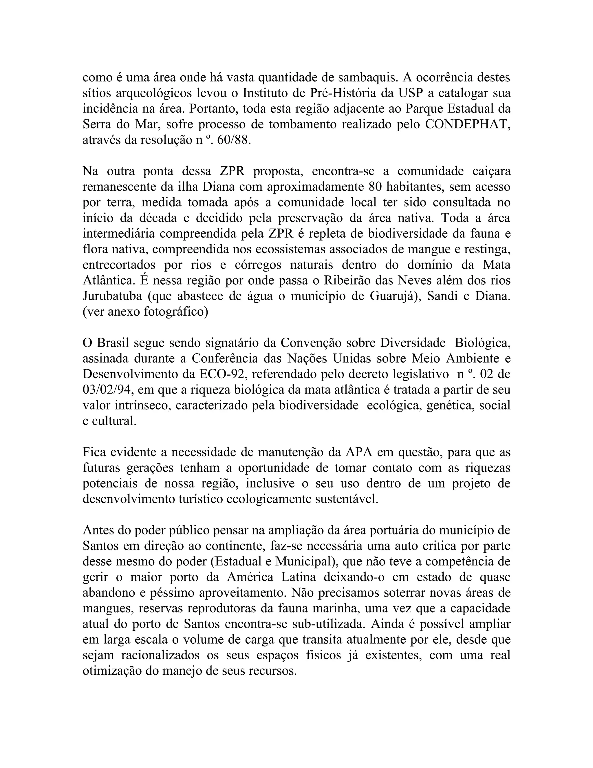 como é uma área onde há vasta quantidade de sambaquis. A ocorrência destes
sítios arqueológicos levou o Instituto de Pré-História da USP a catalogar sua
incidência na área. Portanto, toda esta região adjacente ao Parque Estadual da
Serra do Mar, sofre processo de tombamento realizado pelo CONDEPHAT,
através da resolução n º. 60/88.

Na outra ponta dessa ZPR proposta, encontra-se a comunidade caiçara
remanescente da ilha Diana com aproximadamente 80 habitantes, sem acesso
por terra, medida tomada após a comunidade local ter sido consultada no
início da década e decidido pela preservação da área nativa. Toda a área
intermediária compreendida pela ZPR é repleta de biodiversidade da fauna e
flora nativa, compreendida nos ecossistemas associados de mangue e restinga,
entrecortados por rios e córregos naturais dentro do domínio da Mata
Atlântica. É nessa região por onde passa o Ribeirão das Neves além dos rios
Jurubatuba (que abastece de água o município de Guarujá), Sandi e Diana.
(ver anexo fotográfico)

O Brasil segue sendo signatário da Convenção sobre Diversidade Biológica,
assinada durante a Conferência das Nações Unidas sobre Meio Ambiente e
Desenvolvimento da ECO-92, referendado pelo decreto legislativo n º. 02 de
03/02/94, em que a riqueza biológica da mata atlântica é tratada a partir de seu
valor intrínseco, caracterizado pela biodiversidade ecológica, genética, social
e cultural.

Fica evidente a necessidade de manutenção da APA em questão, para que as
futuras gerações tenham a oportunidade de tomar contato com as riquezas
potenciais de nossa região, inclusive o seu uso dentro de um projeto de
desenvolvimento turístico ecologicamente sustentável.

Antes do poder público pensar na ampliação da área portuária do município de
Santos em direção ao continente, faz-se necessária uma auto critica por parte
desse mesmo do poder (Estadual e Municipal), que não teve a competência de
gerir o maior porto da América Latina deixando-o em estado de quase
abandono e péssimo aproveitamento. Não precisamos soterrar novas áreas de
mangues, reservas reprodutoras da fauna marinha, uma vez que a capacidade
atual do porto de Santos encontra-se sub-utilizada. Ainda é possível ampliar
em larga escala o volume de carga que transita atualmente por ele, desde que
sejam racionalizados os seus espaços físicos já existentes, com uma real
otimização do manejo de seus recursos.
 