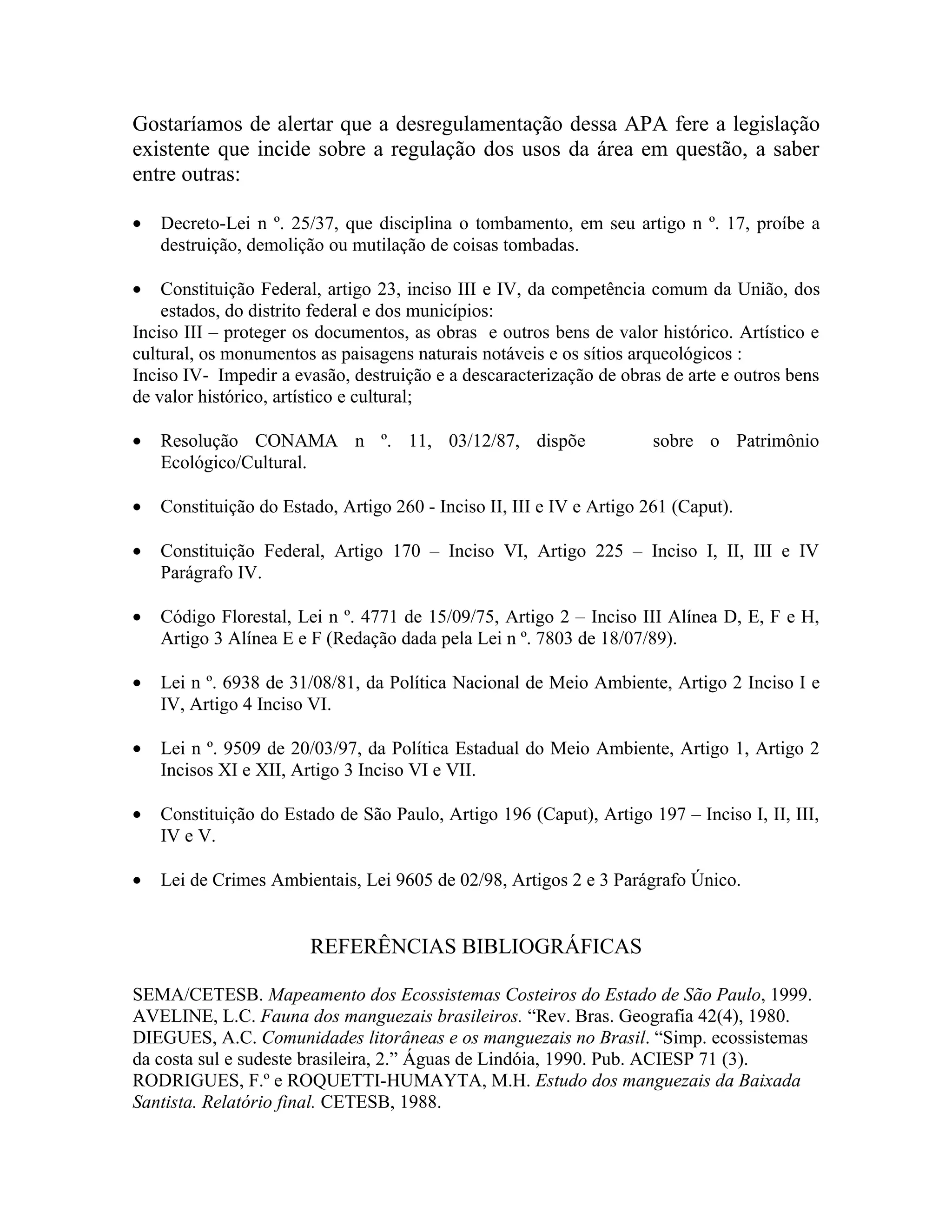 Gostaríamos de alertar que a desregulamentação dessa APA fere a legislação
existente que incide sobre a regulação dos usos da área em questão, a saber
entre outras:

•   Decreto-Lei n º. 25/37, que disciplina o tombamento, em seu artigo n º. 17, proíbe a
    destruição, demolição ou mutilação de coisas tombadas.

•   Constituição Federal, artigo 23, inciso III e IV, da competência comum da União, dos
    estados, do distrito federal e dos municípios:
Inciso III – proteger os documentos, as obras e outros bens de valor histórico. Artístico e
cultural, os monumentos as paisagens naturais notáveis e os sítios arqueológicos :
Inciso IV- Impedir a evasão, destruição e a descaracterização de obras de arte e outros bens
de valor histórico, artístico e cultural;

•   Resolução CONAMA n º. 11, 03/12/87, dispõe                         sobre o Patrimônio
    Ecológico/Cultural.

•   Constituição do Estado, Artigo 260 - Inciso II, III e IV e Artigo 261 (Caput).

•   Constituição Federal, Artigo 170 – Inciso VI, Artigo 225 – Inciso I, II, III e IV
    Parágrafo IV.

•   Código Florestal, Lei n º. 4771 de 15/09/75, Artigo 2 – Inciso III Alínea D, E, F e H,
    Artigo 3 Alínea E e F (Redação dada pela Lei n º. 7803 de 18/07/89).

•   Lei n º. 6938 de 31/08/81, da Política Nacional de Meio Ambiente, Artigo 2 Inciso I e
    IV, Artigo 4 Inciso VI.

•   Lei n º. 9509 de 20/03/97, da Política Estadual do Meio Ambiente, Artigo 1, Artigo 2
    Incisos XI e XII, Artigo 3 Inciso VI e VII.

•   Constituição do Estado de São Paulo, Artigo 196 (Caput), Artigo 197 – Inciso I, II, III,
    IV e V.

•   Lei de Crimes Ambientais, Lei 9605 de 02/98, Artigos 2 e 3 Parágrafo Único.


                        REFERÊNCIAS BIBLIOGRÁFICAS

SEMA/CETESB. Mapeamento dos Ecossistemas Costeiros do Estado de São Paulo, 1999.
AVELINE, L.C. Fauna dos manguezais brasileiros. “Rev. Bras. Geografia 42(4), 1980.
DIEGUES, A.C. Comunidades litorâneas e os manguezais no Brasil. “Simp. ecossistemas
da costa sul e sudeste brasileira, 2.” Águas de Lindóia, 1990. Pub. ACIESP 71 (3).
RODRIGUES, F.º e ROQUETTI-HUMAYTA, M.H. Estudo dos manguezais da Baixada
Santista. Relatório final. CETESB, 1988.
 