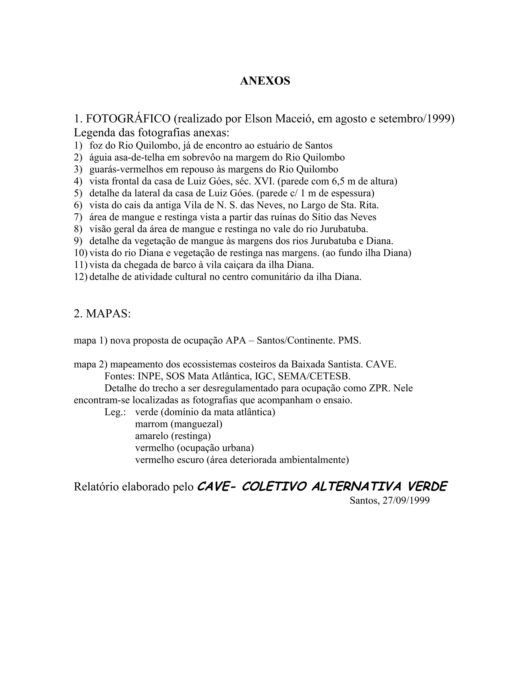 ANEXOS


1. FOTOGRÁFICO (realizado por Elson Maceió, em agosto e setembro/1999)
Legenda das fotografias anexas:
1) foz do Rio Quilombo, já de encontro ao estuário de Santos
2) águia asa-de-telha em sobrevôo na margem do Rio Quilombo
3) guarás-vermelhos em repouso às margens do Rio Quilombo
4) vista frontal da casa de Luiz Góes, séc. XVI. (parede com 6,5 m de altura)
5) detalhe da lateral da casa de Luiz Góes. (parede c/ 1 m de espessura)
6) vista do cais da antiga Vila de N. S. das Neves, no Largo de Sta. Rita.
7) área de mangue e restinga vista a partir das ruínas do Sítio das Neves
8) visão geral da área de mangue e restinga no vale do rio Jurubatuba.
9) detalhe da vegetação de mangue às margens dos rios Jurubatuba e Diana.
10) vista do rio Diana e vegetação de restinga nas margens. (ao fundo ilha Diana)
11) vista da chegada de barco à vila caiçara da ilha Diana.
12) detalhe de atividade cultural no centro comunitário da ilha Diana.


2. MAPAS:

mapa 1) nova proposta de ocupação APA – Santos/Continente. PMS.

mapa 2) mapeamento dos ecossistemas costeiros da Baixada Santista. CAVE.
       Fontes: INPE, SOS Mata Atlântica, IGC, SEMA/CETESB.
       Detalhe do trecho a ser desregulamentado para ocupação como ZPR. Nele
encontram-se localizadas as fotografias que acompanham o ensaio.
       Leg.: verde (domínio da mata atlântica)
              marrom (manguezal)
              amarelo (restinga)
              vermelho (ocupação urbana)
              vermelho escuro (área deteriorada ambientalmente)

Relatório elaborado pelo CAVE- COLETIVO ALTERNATIVA VERDE
                                                                  Santos, 27/09/1999
 