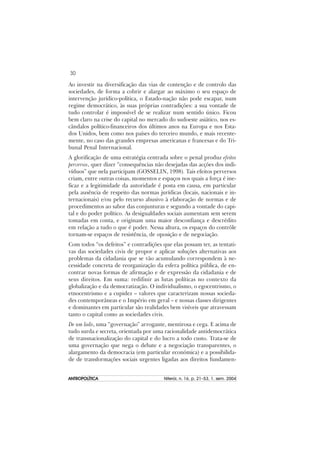 30
ANTROPOLÍTICAANTROPOLÍTICAANTROPOLÍTICAANTROPOLÍTICAANTROPOLÍTICA Niterói, n. 16, p. 21–53, 1. sem. 2004
Ao investir na diversificação das vias de contenção e de controlo das
sociedades, de forma a cobrir e alargar ao máximo o seu espaço de
intervenção jurídico-política, o Estado-nação não pode escapar, num
regime democrático, às suas próprias contradições: a sua vontade de
tudo controlar é impossível de se realizar num sentido único. Ficou
bem claro na crise do capital no mercado do sudoeste asiático, nos es-
cândalos político-financeiros dos últimos anos na Europa e nos Esta-
dos Unidos, bem como nos países do terceiro mundo, e mais recente-
mente, no caso das grandes empresas americanas e francesas e do Tri-
bunal Penal Internacional.
A glorificação de uma estratégia centrada sobre o penal produz efeitos
perversos, quer dizer “consequências não desejadas das acções dos indi-
víduos” que nela participam (GOSSELIN, 1998). Tais efeitos perversos
criam, entre outras coisas, momentos e espaços nos quais a força é ine-
ficaz e a legitimidade da autoridade é posta em causa, em particular
pela ausência de respeito das normas jurídicas (locais, nacionais e in-
ternacionais) e/ou pelo recurso abusivo à elaboração de normas e de
procedimentos ao sabor das conjunturas e segundo a vontade do capi-
tal e do poder político. As desigualdades sociais aumentam sem serem
tomadas em conta, e originam uma maior desconfiança e descrédito
em relação a tudo o que é poder. Nessa altura, os espaços do contrôle
tornam-se espaços de resistência, de oposição e de negociação.
Com todos “os defeitos” e contradições que elas possam ter, as tentati-
vas das sociedades civis de propor e aplicar soluções alternativas aos
problemas da cidadania que se vão acumulando correspondem à ne-
cessidade concreta de reorganização da esfera política pública, de en-
contrar novas formas de afirmação e de expressão da cidadania e de
seus direitos. Em suma: redifinir as lutas políticas no contexto da
globalização e da democratização. O individualismo, o egocentrismo, o
etnocentrismo e a cupidez – valores que caracterizam nossas socieda-
des contemporâneas e o Império em geral – e nossas classes dirigentes
e dominantes em particular são realidades bem visíveis que atravessam
tanto o capital como as sociedades civis.
De um lado, uma “governação” arrogante, mentirosa e cega. E acima de
tudo surda e secreta, orientada por uma racionalidade antidemocrática
de transnacionalização do capital e do lucro a todo custo. Trata-se de
uma governação que nega o debate e a negociação transparentes, o
alargamento da democracia (em particular económica) e a possibilida-
de de transformações sociais urgentes ligadas aos direitos fundamen-
 